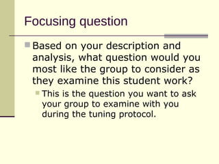 Focusing question
 Based on your description and
 analysis, what question would you
 most like the group to consider as
 they examine this student work?
     This is the question you want to ask
      your group to examine with you
      during the tuning protocol.
 