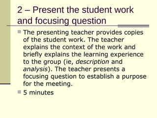 2 – Present the student work
and focusing question
 The presenting teacher provides copies
  of the student work. The teacher
  explains the context of the work and
  briefly explains the learning experience
  to the group (ie, description and
  analysis). The teacher presents a
  focusing question to establish a purpose
  for the meeting.
 5 minutes
 
