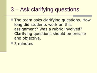 3 – Ask clarifying questions
 The team asks clarifying questions. How
  long did students work on this
  assignment? Was a rubric involved?
  Clarifying questions should be precise
  and objective.
 3 minutes
 