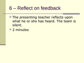 6 – Reflect on feedback
 The presenting teacher reflects upon
  what he or she has heard. The team is
  silent.
 2 minutes
 