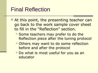 Final Reflection
 At this point, the presenting teacher can
 go back to the work sample cover sheet
 to fill in the “Reflection” section.
   Some teachers may prefer to do the
    Reflection piece after the tuning protocol
   Others may want to do some reflection
    before and after the protocol
   Do what is most useful for you as an
    educator
 