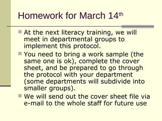 Homework for March 14th
 At the next literacy training, we will
  meet in departmental groups to
  implement this protocol.
 You need to bring a work sample (the
  same one is ok), complete the cover
  sheet, and be prepared to go through
  the protocol with your department
  (some departments will subdivide into
  smaller groups).
 We will send out the cover sheet file via
  e-mail to the whole staff for future use
 
