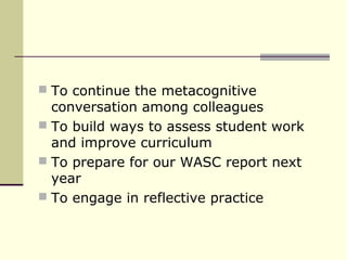  To continue the metacognitive
  conversation among colleagues
 To build ways to assess student work
  and improve curriculum
 To prepare for our WASC report next
  year
 To engage in reflective practice
 