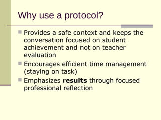 Why use a protocol?
 Provides a safe context and keeps the
  conversation focused on student
  achievement and not on teacher
  evaluation
 Encourages efficient time management
  (staying on task)
 Emphasizes results through focused
  professional reflection
 