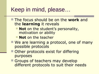 Keep in mind, please…
 The focus should be on the work and
  the learning it reveals
   Not on the student’s personality,
    motivation or ability
   Not on the teacher
 We are learning a protocol, one of many
  possible protocols
 Other protocols exist for differing
  purposes
 Groups of teachers may develop
  different protocols to suit their needs
 