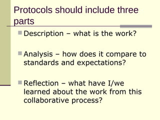 Protocols should include three
parts
 Description – what is the work?


 Analysis – how does it compare to
  standards and expectations?

 Reflection – what have I/we
  learned about the work from this
  collaborative process?
 