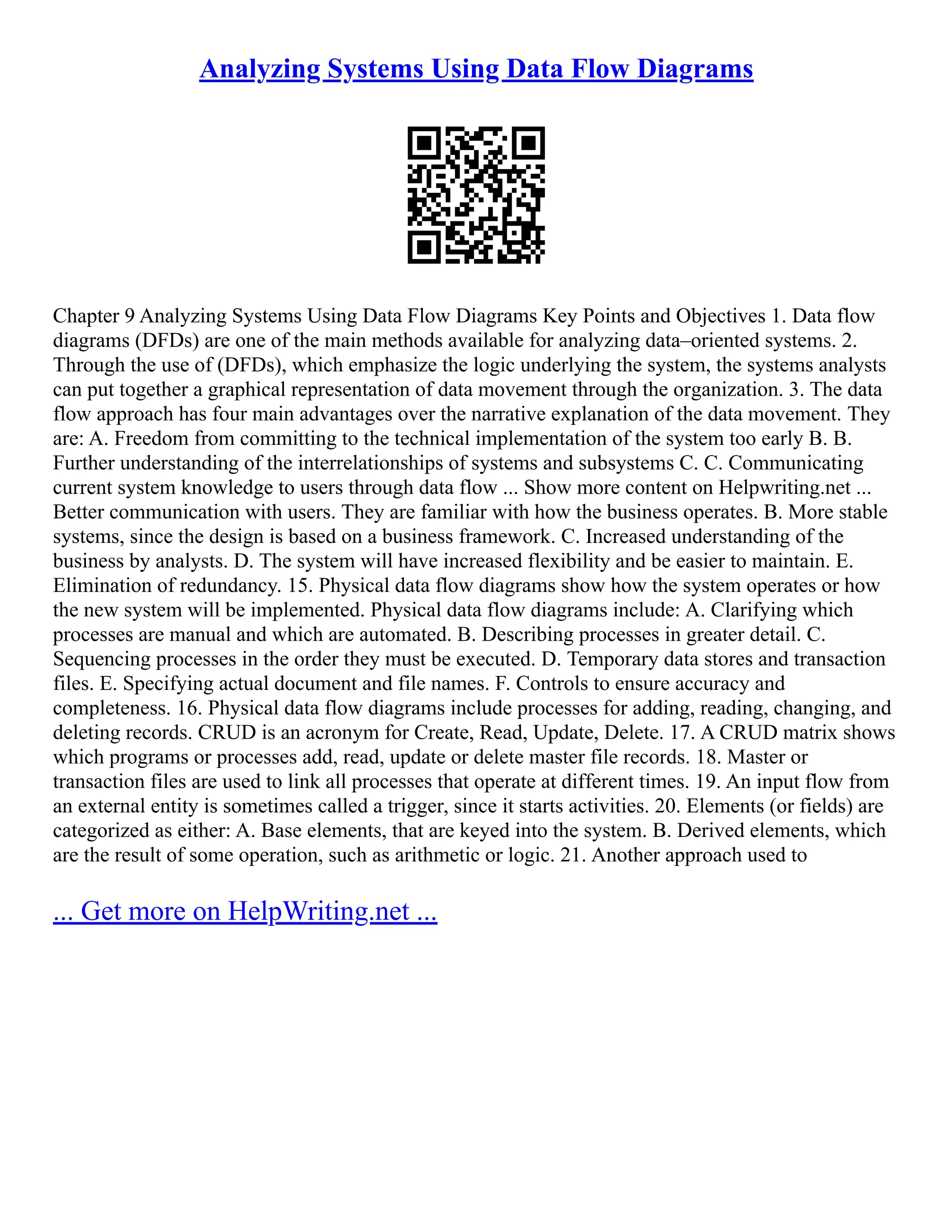 Analyzing Systems Using Data Flow Diagrams Chapter 9 Analyzing Systems Using Data Flow Diagrams Key Points and Objectives 1. Data flow diagrams (DFDs) are one of the main methods available for analyzing data–oriented systems. 2. Through the use of (DFDs), which emphasize the logic underlying the system, the systems analysts can put together a graphical representation of data movement through the organization. 3. The data flow approach has four main advantages over the narrative explanation of the data movement. They are: A. Freedom from committing to the technical implementation of the system too early B. B. Further understanding of the interrelationships of systems and subsystems C. C. Communicating current system knowledge to users through data flow ... Show more content on Helpwriting.net ... Better communication with users. They are familiar with how the business operates. B. More stable systems, since the design is based on a business framework. C. Increased understanding of the business by analysts. D. The system will have increased flexibility and be easier to maintain. E. Elimination of redundancy. 15. Physical data flow diagrams show how the system operates or how the new system will be implemented. Physical data flow diagrams include: A. Clarifying which processes are manual and which are automated. B. Describing processes in greater detail. C. Sequencing processes in the order they must be executed. D. Temporary data stores and transaction files. E. Specifying actual document and file names. F. Controls to ensure accuracy and completeness. 16. Physical data flow diagrams include processes for adding, reading, changing, and deleting records. CRUD is an acronym for Create, Read, Update, Delete. 17. A CRUD matrix shows which programs or processes add, read, update or delete master file records. 18. Master or transaction files are used to link all processes that operate at different times. 19. An input flow from an external entity is sometimes called a trigger, since it starts activities. 20. Elements (or fields) are categorized as either: A. Base elements, that are keyed into the system. B. Derived elements, which are the result of some operation, such as arithmetic or logic. 21. Another approach used to ... Get more on HelpWriting.net ... 