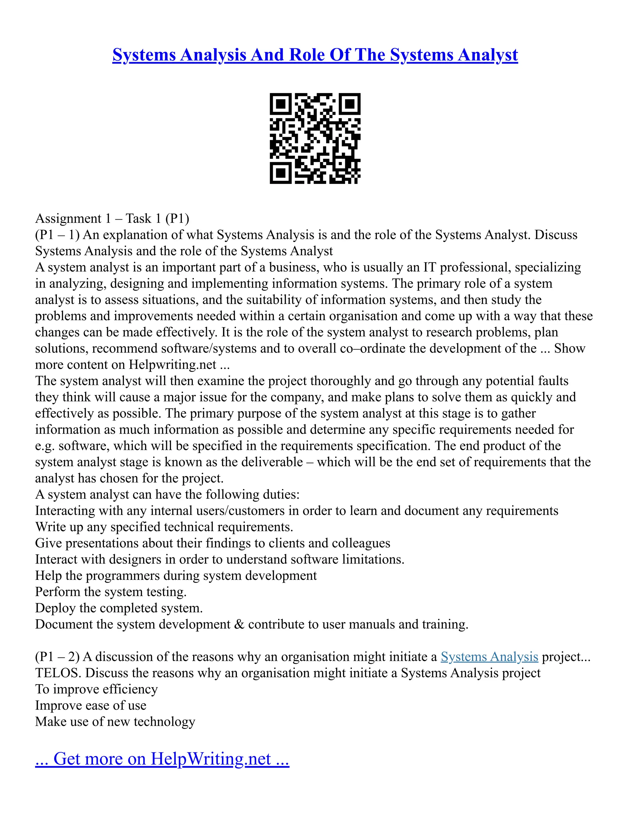 Systems Analysis And Role Of The Systems Analyst Assignment 1 – Task 1 (P1) (P1 – 1) An explanation of what Systems Analysis is and the role of the Systems Analyst. Discuss Systems Analysis and the role of the Systems Analyst A system analyst is an important part of a business, who is usually an IT professional, specializing in analyzing, designing and implementing information systems. The primary role of a system analyst is to assess situations, and the suitability of information systems, and then study the problems and improvements needed within a certain organisation and come up with a way that these changes can be made effectively. It is the role of the system analyst to research problems, plan solutions, recommend software/systems and to overall co–ordinate the development of the ... Show more content on Helpwriting.net ... The system analyst will then examine the project thoroughly and go through any potential faults they think will cause a major issue for the company, and make plans to solve them as quickly and effectively as possible. The primary purpose of the system analyst at this stage is to gather information as much information as possible and determine any specific requirements needed for e.g. software, which will be specified in the requirements specification. The end product of the system analyst stage is known as the deliverable – which will be the end set of requirements that the analyst has chosen for the project. A system analyst can have the following duties: Interacting with any internal users/customers in order to learn and document any requirements Write up any specified technical requirements. Give presentations about their findings to clients and colleagues Interact with designers in order to understand software limitations. Help the programmers during system development Perform the system testing. Deploy the completed system. Document the system development & contribute to user manuals and training. (P1 – 2) A discussion of the reasons why an organisation might initiate a Systems Analysis project... TELOS. Discuss the reasons why an organisation might initiate a Systems Analysis project To improve efficiency Improve ease of use Make use of new technology ... Get more on HelpWriting.net ... 