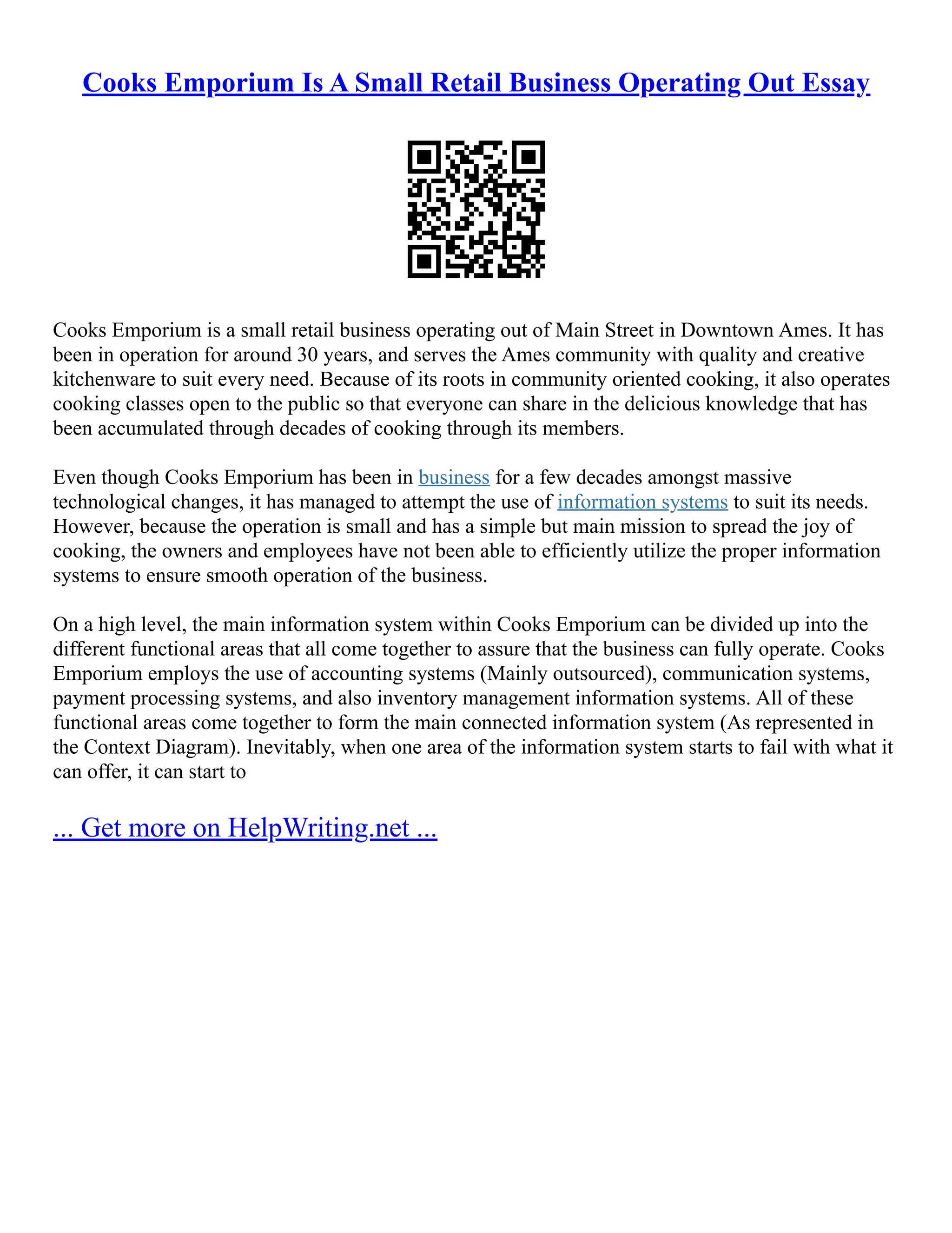 Cooks Emporium Is A Small Retail Business Operating Out Essay Cooks Emporium is a small retail business operating out of Main Street in Downtown Ames. It has been in operation for around 30 years, and serves the Ames community with quality and creative kitchenware to suit every need. Because of its roots in community oriented cooking, it also operates cooking classes open to the public so that everyone can share in the delicious knowledge that has been accumulated through decades of cooking through its members. Even though Cooks Emporium has been in business for a few decades amongst massive technological changes, it has managed to attempt the use of information systems to suit its needs. However, because the operation is small and has a simple but main mission to spread the joy of cooking, the owners and employees have not been able to efficiently utilize the proper information systems to ensure smooth operation of the business. On a high level, the main information system within Cooks Emporium can be divided up into the different functional areas that all come together to assure that the business can fully operate. Cooks Emporium employs the use of accounting systems (Mainly outsourced), communication systems, payment processing systems, and also inventory management information systems. All of these functional areas come together to form the main connected information system (As represented in the Context Diagram). Inevitably, when one area of the information system starts to fail with what it can offer, it can start to ... Get more on HelpWriting.net ... 