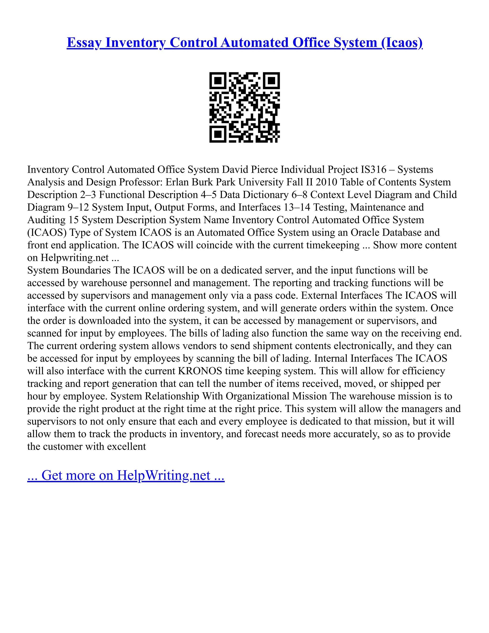 Essay Inventory Control Automated Office System (Icaos) Inventory Control Automated Office System David Pierce Individual Project IS316 – Systems Analysis and Design Professor: Erlan Burk Park University Fall II 2010 Table of Contents System Description 2–3 Functional Description 4–5 Data Dictionary 6–8 Context Level Diagram and Child Diagram 9–12 System Input, Output Forms, and Interfaces 13–14 Testing, Maintenance and Auditing 15 System Description System Name Inventory Control Automated Office System (ICAOS) Type of System ICAOS is an Automated Office System using an Oracle Database and front end application. The ICAOS will coincide with the current timekeeping ... Show more content on Helpwriting.net ... System Boundaries The ICAOS will be on a dedicated server, and the input functions will be accessed by warehouse personnel and management. The reporting and tracking functions will be accessed by supervisors and management only via a pass code. External Interfaces The ICAOS will interface with the current online ordering system, and will generate orders within the system. Once the order is downloaded into the system, it can be accessed by management or supervisors, and scanned for input by employees. The bills of lading also function the same way on the receiving end. The current ordering system allows vendors to send shipment contents electronically, and they can be accessed for input by employees by scanning the bill of lading. Internal Interfaces The ICAOS will also interface with the current KRONOS time keeping system. This will allow for efficiency tracking and report generation that can tell the number of items received, moved, or shipped per hour by employee. System Relationship With Organizational Mission The warehouse mission is to provide the right product at the right time at the right price. This system will allow the managers and supervisors to not only ensure that each and every employee is dedicated to that mission, but it will allow them to track the products in inventory, and forecast needs more accurately, so as to provide the customer with excellent ... Get more on HelpWriting.net ... 