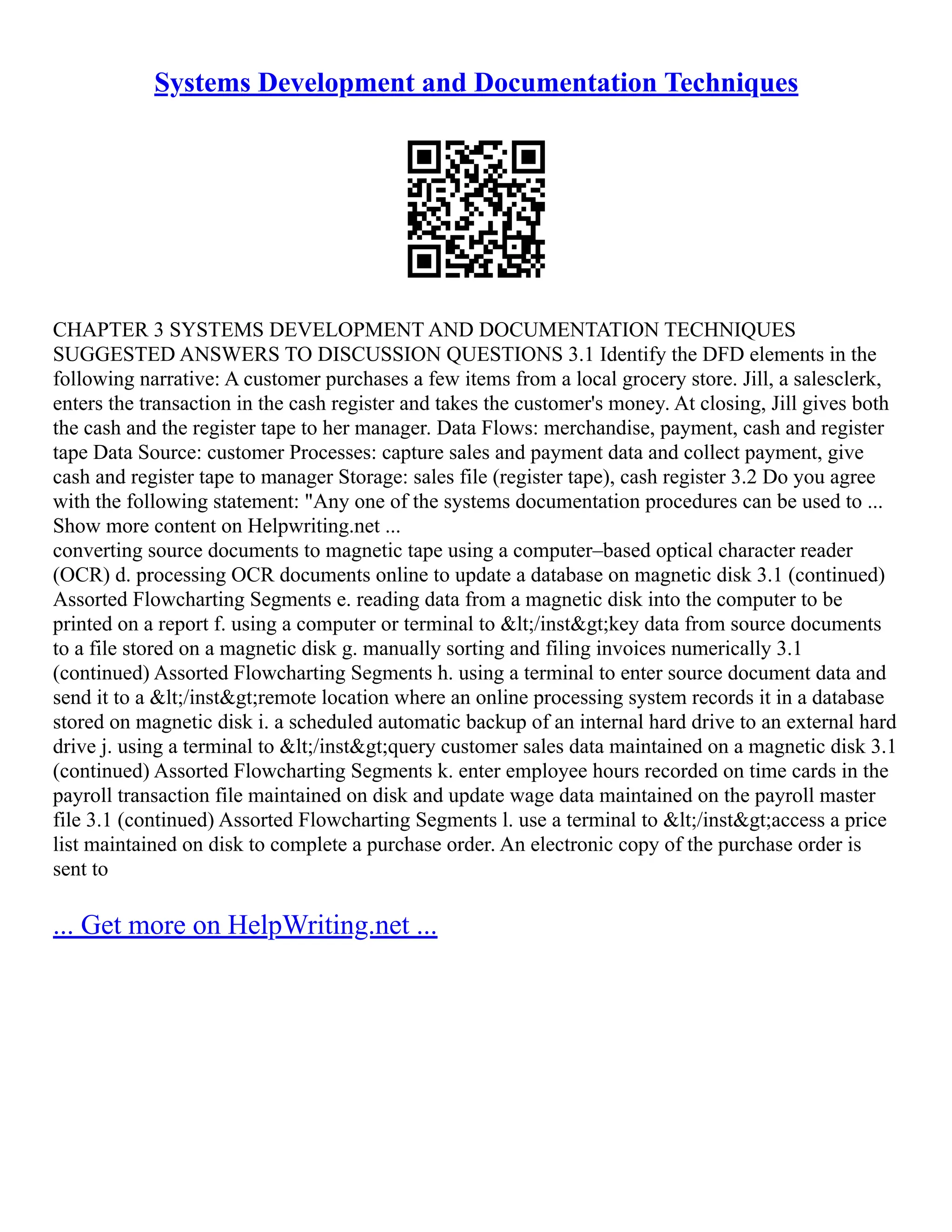 Systems Development and Documentation Techniques CHAPTER 3 SYSTEMS DEVELOPMENT AND DOCUMENTATION TECHNIQUES SUGGESTED ANSWERS TO DISCUSSION QUESTIONS 3.1 Identify the DFD elements in the following narrative: A customer purchases a few items from a local grocery store. Jill, a salesclerk, enters the transaction in the cash register and takes the customer's money. At closing, Jill gives both the cash and the register tape to her manager. Data Flows: merchandise, payment, cash and register tape Data Source: customer Processes: capture sales and payment data and collect payment, give cash and register tape to manager Storage: sales file (register tape), cash register 3.2 Do you agree with the following statement: "Any one of the systems documentation procedures can be used to ... Show more content on Helpwriting.net ... converting source documents to magnetic tape using a computer–based optical character reader (OCR) d. processing OCR documents online to update a database on magnetic disk 3.1 (continued) Assorted Flowcharting Segments e. reading data from a magnetic disk into the computer to be printed on a report f. using a computer or terminal to &lt;/inst&gt;key data from source documents to a file stored on a magnetic disk g. manually sorting and filing invoices numerically 3.1 (continued) Assorted Flowcharting Segments h. using a terminal to enter source document data and send it to a &lt;/inst&gt;remote location where an online processing system records it in a database stored on magnetic disk i. a scheduled automatic backup of an internal hard drive to an external hard drive j. using a terminal to &lt;/inst&gt;query customer sales data maintained on a magnetic disk 3.1 (continued) Assorted Flowcharting Segments k. enter employee hours recorded on time cards in the payroll transaction file maintained on disk and update wage data maintained on the payroll master file 3.1 (continued) Assorted Flowcharting Segments l. use a terminal to &lt;/inst&gt;access a price list maintained on disk to complete a purchase order. An electronic copy of the purchase order is sent to ... Get more on HelpWriting.net ... 