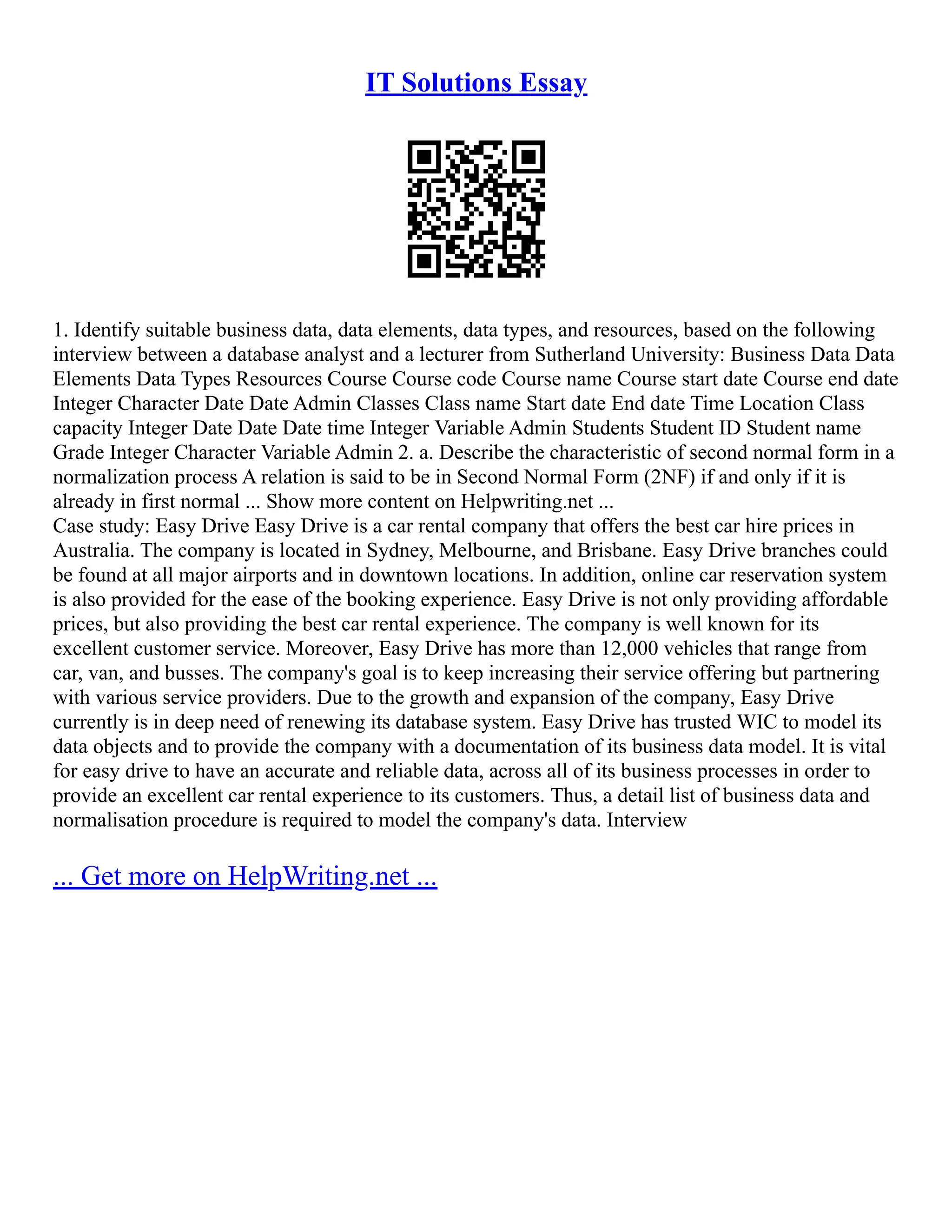 IT Solutions Essay 1. Identify suitable business data, data elements, data types, and resources, based on the following interview between a database analyst and a lecturer from Sutherland University: Business Data Data Elements Data Types Resources Course Course code Course name Course start date Course end date Integer Character Date Date Admin Classes Class name Start date End date Time Location Class capacity Integer Date Date Date time Integer Variable Admin Students Student ID Student name Grade Integer Character Variable Admin 2. a. Describe the characteristic of second normal form in a normalization process A relation is said to be in Second Normal Form (2NF) if and only if it is already in first normal ... Show more content on Helpwriting.net ... Case study: Easy Drive Easy Drive is a car rental company that offers the best car hire prices in Australia. The company is located in Sydney, Melbourne, and Brisbane. Easy Drive branches could be found at all major airports and in downtown locations. In addition, online car reservation system is also provided for the ease of the booking experience. Easy Drive is not only providing affordable prices, but also providing the best car rental experience. The company is well known for its excellent customer service. Moreover, Easy Drive has more than 12,000 vehicles that range from car, van, and busses. The company's goal is to keep increasing their service offering but partnering with various service providers. Due to the growth and expansion of the company, Easy Drive currently is in deep need of renewing its database system. Easy Drive has trusted WIC to model its data objects and to provide the company with a documentation of its business data model. It is vital for easy drive to have an accurate and reliable data, across all of its business processes in order to provide an excellent car rental experience to its customers. Thus, a detail list of business data and normalisation procedure is required to model the company's data. Interview ... Get more on HelpWriting.net ... 