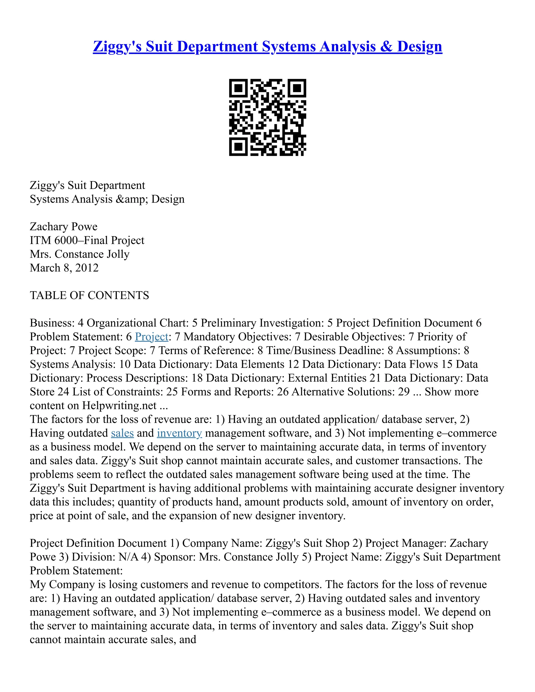 Ziggy's Suit Department Systems Analysis & Design Ziggy's Suit Department Systems Analysis &amp; Design Zachary Powe ITM 6000–Final Project Mrs. Constance Jolly March 8, 2012 TABLE OF CONTENTS Business: 4 Organizational Chart: 5 Preliminary Investigation: 5 Project Definition Document 6 Problem Statement: 6 Project: 7 Mandatory Objectives: 7 Desirable Objectives: 7 Priority of Project: 7 Project Scope: 7 Terms of Reference: 8 Time/Business Deadline: 8 Assumptions: 8 Systems Analysis: 10 Data Dictionary: Data Elements 12 Data Dictionary: Data Flows 15 Data Dictionary: Process Descriptions: 18 Data Dictionary: External Entities 21 Data Dictionary: Data Store 24 List of Constraints: 25 Forms and Reports: 26 Alternative Solutions: 29 ... Show more content on Helpwriting.net ... The factors for the loss of revenue are: 1) Having an outdated application/ database server, 2) Having outdated sales and inventory management software, and 3) Not implementing e–commerce as a business model. We depend on the server to maintaining accurate data, in terms of inventory and sales data. Ziggy's Suit shop cannot maintain accurate sales, and customer transactions. The problems seem to reflect the outdated sales management software being used at the time. The Ziggy's Suit Department is having additional problems with maintaining accurate designer inventory data this includes; quantity of products hand, amount products sold, amount of inventory on order, price at point of sale, and the expansion of new designer inventory. Project Definition Document 1) Company Name: Ziggy's Suit Shop 2) Project Manager: Zachary Powe 3) Division: N/A 4) Sponsor: Mrs. Constance Jolly 5) Project Name: Ziggy's Suit Department Problem Statement: My Company is losing customers and revenue to competitors. The factors for the loss of revenue are: 1) Having an outdated application/ database server, 2) Having outdated sales and inventory management software, and 3) Not implementing e–commerce as a business model. We depend on the server to maintaining accurate data, in terms of inventory and sales data. Ziggy's Suit shop cannot maintain accurate sales, and 