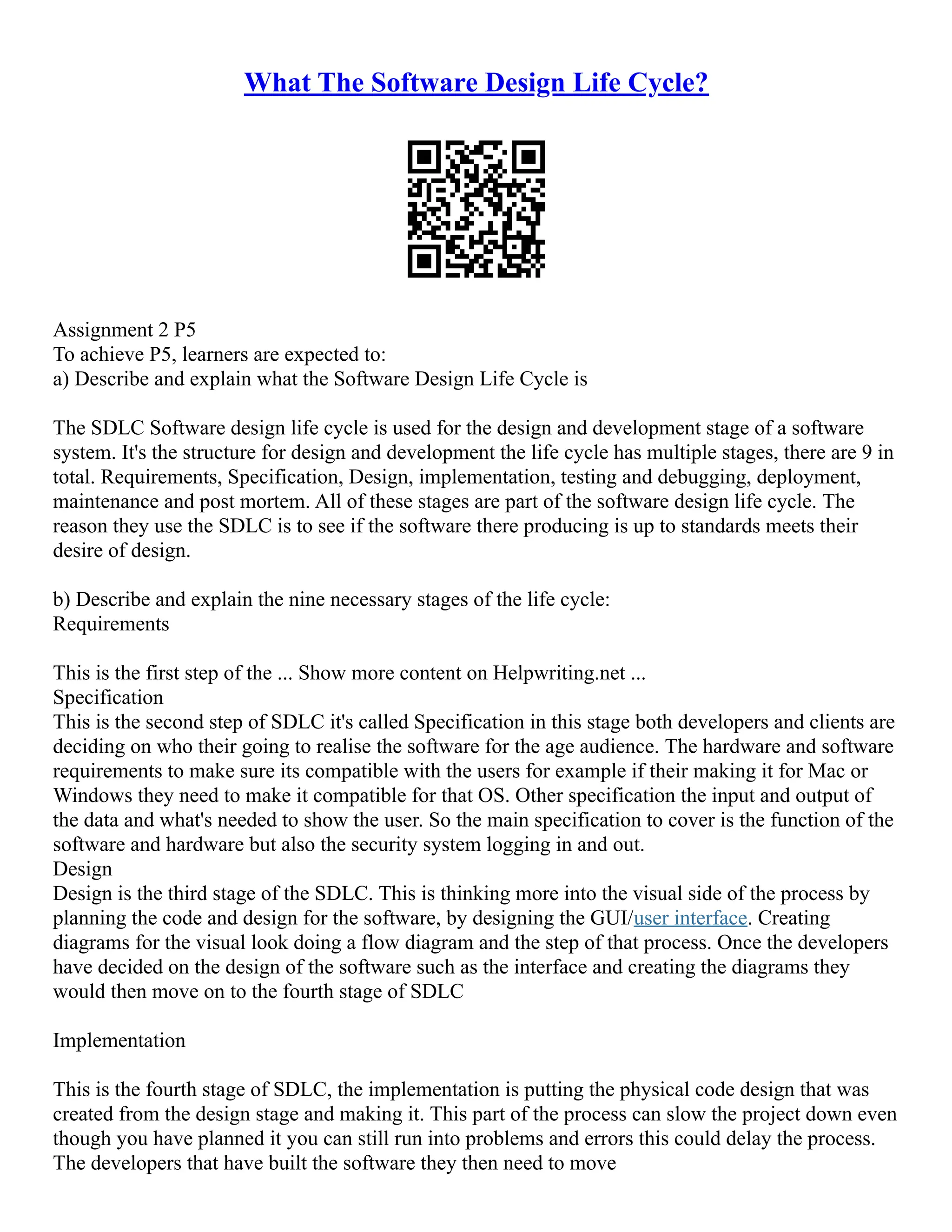 What The Software Design Life Cycle? Assignment 2 P5 To achieve P5, learners are expected to: a) Describe and explain what the Software Design Life Cycle is The SDLC Software design life cycle is used for the design and development stage of a software system. It's the structure for design and development the life cycle has multiple stages, there are 9 in total. Requirements, Specification, Design, implementation, testing and debugging, deployment, maintenance and post mortem. All of these stages are part of the software design life cycle. The reason they use the SDLC is to see if the software there producing is up to standards meets their desire of design. b) Describe and explain the nine necessary stages of the life cycle: Requirements This is the first step of the ... Show more content on Helpwriting.net ... Specification This is the second step of SDLC it's called Specification in this stage both developers and clients are deciding on who their going to realise the software for the age audience. The hardware and software requirements to make sure its compatible with the users for example if their making it for Mac or Windows they need to make it compatible for that OS. Other specification the input and output of the data and what's needed to show the user. So the main specification to cover is the function of the software and hardware but also the security system logging in and out. Design Design is the third stage of the SDLC. This is thinking more into the visual side of the process by planning the code and design for the software, by designing the GUI/user interface. Creating diagrams for the visual look doing a flow diagram and the step of that process. Once the developers have decided on the design of the software such as the interface and creating the diagrams they would then move on to the fourth stage of SDLC Implementation This is the fourth stage of SDLC, the implementation is putting the physical code design that was created from the design stage and making it. This part of the process can slow the project down even though you have planned it you can still run into problems and errors this could delay the process. The developers that have built the software they then need to move 