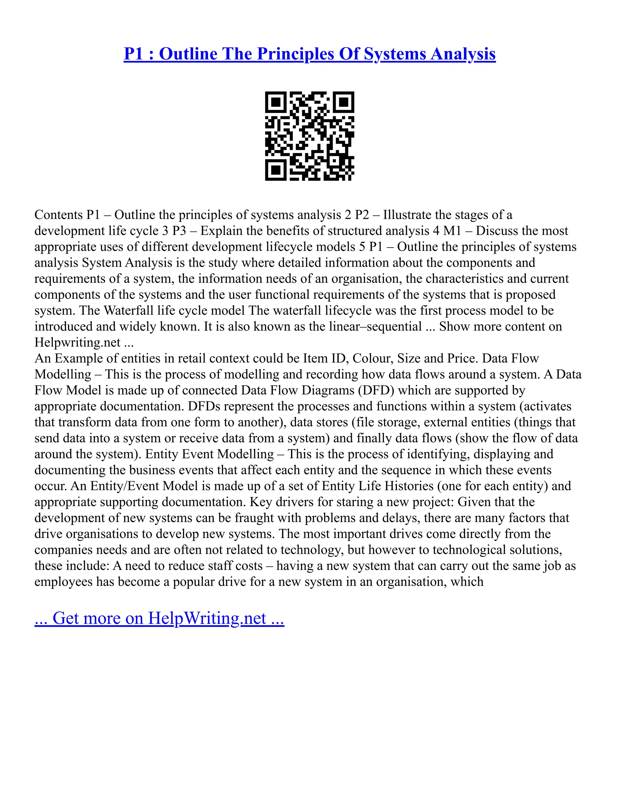 P1 : Outline The Principles Of Systems Analysis Contents P1 – Outline the principles of systems analysis 2 P2 – Illustrate the stages of a development life cycle 3 P3 – Explain the benefits of structured analysis 4 M1 – Discuss the most appropriate uses of different development lifecycle models 5 P1 – Outline the principles of systems analysis System Analysis is the study where detailed information about the components and requirements of a system, the information needs of an organisation, the characteristics and current components of the systems and the user functional requirements of the systems that is proposed system. The Waterfall life cycle model The waterfall lifecycle was the first process model to be introduced and widely known. It is also known as the linear–sequential ... Show more content on Helpwriting.net ... An Example of entities in retail context could be Item ID, Colour, Size and Price. Data Flow Modelling – This is the process of modelling and recording how data flows around a system. A Data Flow Model is made up of connected Data Flow Diagrams (DFD) which are supported by appropriate documentation. DFDs represent the processes and functions within a system (activates that transform data from one form to another), data stores (file storage, external entities (things that send data into a system or receive data from a system) and finally data flows (show the flow of data around the system). Entity Event Modelling – This is the process of identifying, displaying and documenting the business events that affect each entity and the sequence in which these events occur. An Entity/Event Model is made up of a set of Entity Life Histories (one for each entity) and appropriate supporting documentation. Key drivers for staring a new project: Given that the development of new systems can be fraught with problems and delays, there are many factors that drive organisations to develop new systems. The most important drives come directly from the companies needs and are often not related to technology, but however to technological solutions, these include: A need to reduce staff costs – having a new system that can carry out the same job as employees has become a popular drive for a new system in an organisation, which ... Get more on HelpWriting.net ... 
