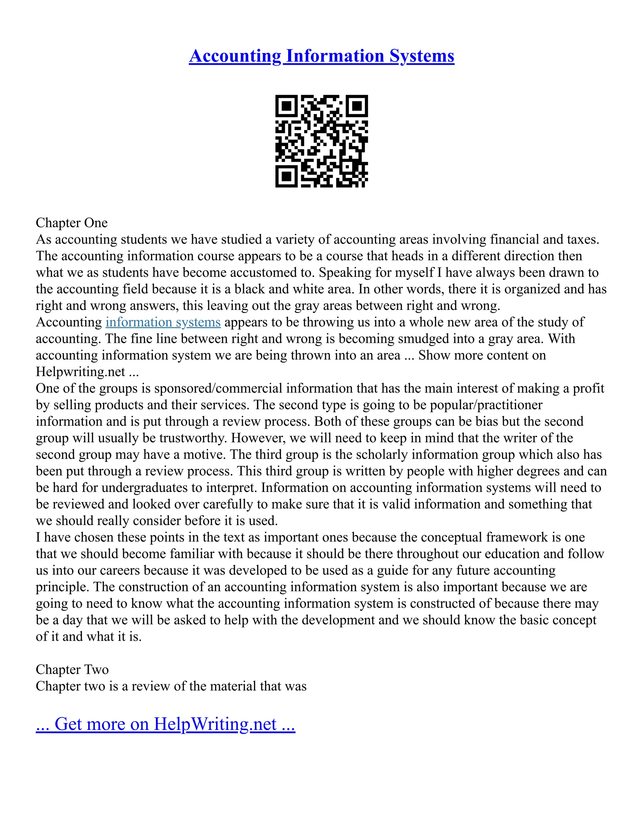 Accounting Information Systems Chapter One As accounting students we have studied a variety of accounting areas involving financial and taxes. The accounting information course appears to be a course that heads in a different direction then what we as students have become accustomed to. Speaking for myself I have always been drawn to the accounting field because it is a black and white area. In other words, there it is organized and has right and wrong answers, this leaving out the gray areas between right and wrong. Accounting information systems appears to be throwing us into a whole new area of the study of accounting. The fine line between right and wrong is becoming smudged into a gray area. With accounting information system we are being thrown into an area ... Show more content on Helpwriting.net ... One of the groups is sponsored/commercial information that has the main interest of making a profit by selling products and their services. The second type is going to be popular/practitioner information and is put through a review process. Both of these groups can be bias but the second group will usually be trustworthy. However, we will need to keep in mind that the writer of the second group may have a motive. The third group is the scholarly information group which also has been put through a review process. This third group is written by people with higher degrees and can be hard for undergraduates to interpret. Information on accounting information systems will need to be reviewed and looked over carefully to make sure that it is valid information and something that we should really consider before it is used. I have chosen these points in the text as important ones because the conceptual framework is one that we should become familiar with because it should be there throughout our education and follow us into our careers because it was developed to be used as a guide for any future accounting principle. The construction of an accounting information system is also important because we are going to need to know what the accounting information system is constructed of because there may be a day that we will be asked to help with the development and we should know the basic concept of it and what it is. Chapter Two Chapter two is a review of the material that was ... Get more on HelpWriting.net ... 