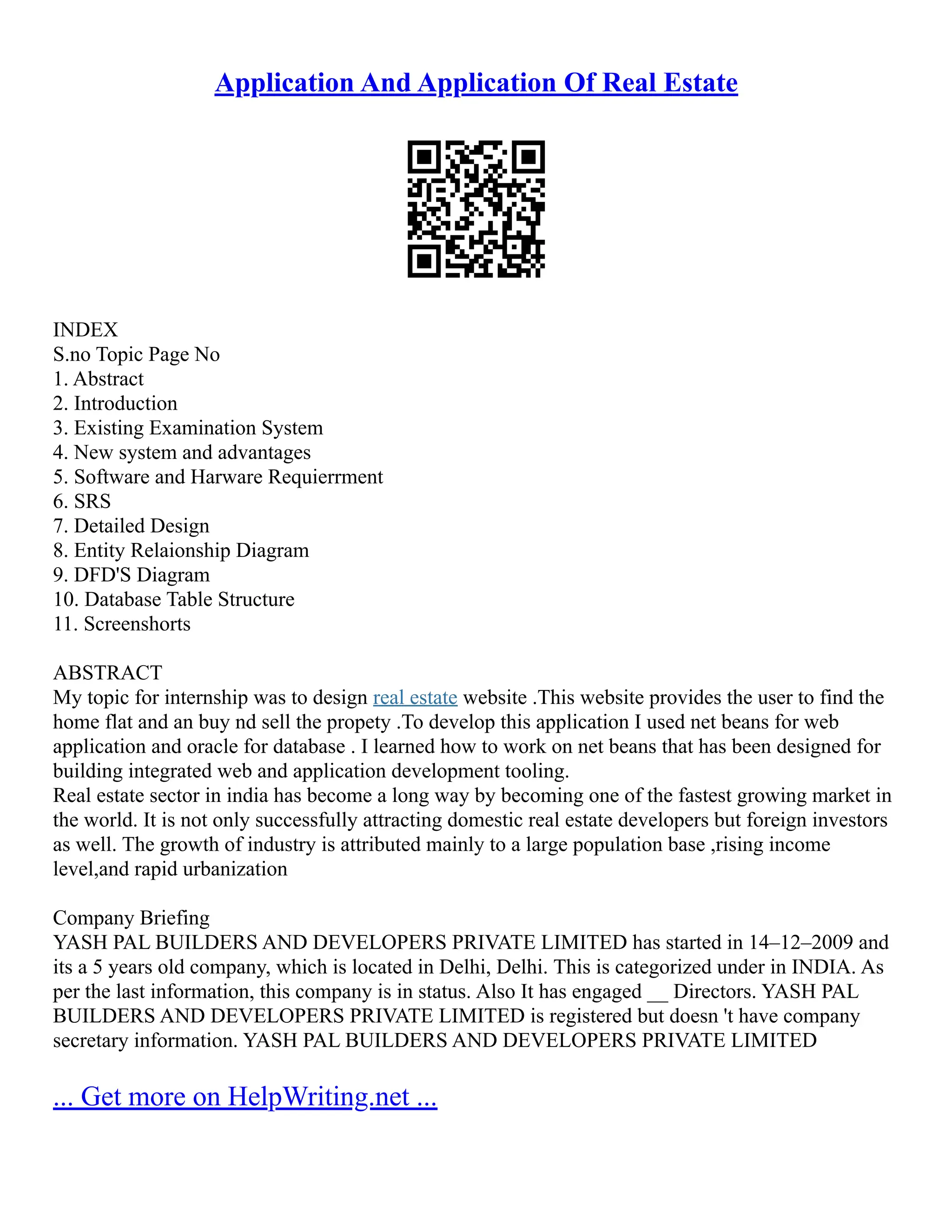 Application And Application Of Real Estate INDEX S.no Topic Page No 1. Abstract 2. Introduction 3. Existing Examination System 4. New system and advantages 5. Software and Harware Requierrment 6. SRS 7. Detailed Design 8. Entity Relaionship Diagram 9. DFD'S Diagram 10. Database Table Structure 11. Screenshorts ABSTRACT My topic for internship was to design real estate website .This website provides the user to find the home flat and an buy nd sell the propety .To develop this application I used net beans for web application and oracle for database . I learned how to work on net beans that has been designed for building integrated web and application development tooling. Real estate sector in india has become a long way by becoming one of the fastest growing market in the world. It is not only successfully attracting domestic real estate developers but foreign investors as well. The growth of industry is attributed mainly to a large population base ,rising income level,and rapid urbanization Company Briefing YASH PAL BUILDERS AND DEVELOPERS PRIVATE LIMITED has started in 14–12–2009 and its a 5 years old company, which is located in Delhi, Delhi. This is categorized under in INDIA. As per the last information, this company is in status. Also It has engaged __ Directors. YASH PAL BUILDERS AND DEVELOPERS PRIVATE LIMITED is registered but doesn 't have company secretary information. YASH PAL BUILDERS AND DEVELOPERS PRIVATE LIMITED ... Get more on HelpWriting.net ... 