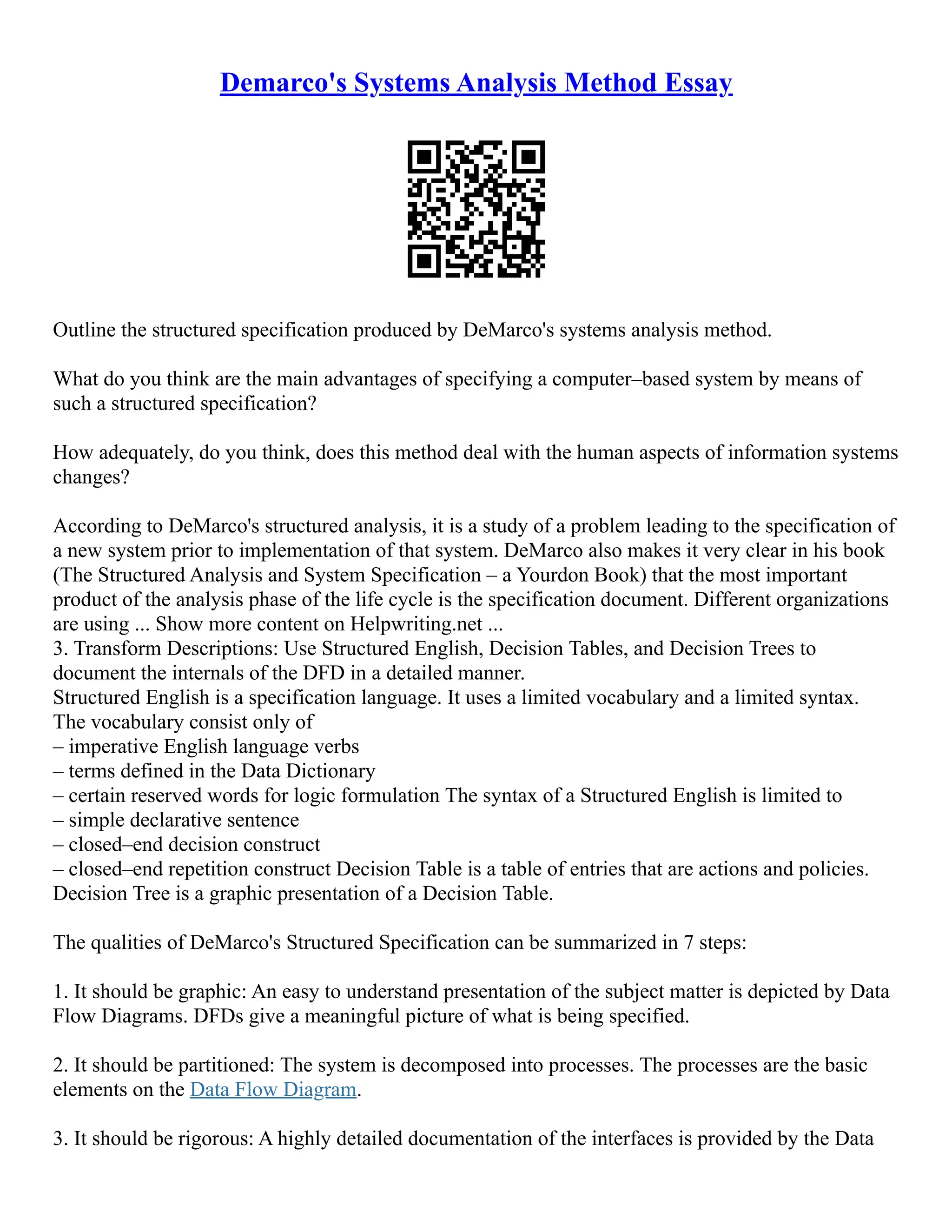 Demarco's Systems Analysis Method Essay Outline the structured specification produced by DeMarco's systems analysis method. What do you think are the main advantages of specifying a computer–based system by means of such a structured specification? How adequately, do you think, does this method deal with the human aspects of information systems changes? According to DeMarco's structured analysis, it is a study of a problem leading to the specification of a new system prior to implementation of that system. DeMarco also makes it very clear in his book (The Structured Analysis and System Specification – a Yourdon Book) that the most important product of the analysis phase of the life cycle is the specification document. Different organizations are using ... Show more content on Helpwriting.net ... 3. Transform Descriptions: Use Structured English, Decision Tables, and Decision Trees to document the internals of the DFD in a detailed manner. Structured English is a specification language. It uses a limited vocabulary and a limited syntax. The vocabulary consist only of – imperative English language verbs – terms defined in the Data Dictionary – certain reserved words for logic formulation The syntax of a Structured English is limited to – simple declarative sentence – closed–end decision construct – closed–end repetition construct Decision Table is a table of entries that are actions and policies. Decision Tree is a graphic presentation of a Decision Table. The qualities of DeMarco's Structured Specification can be summarized in 7 steps: 1. It should be graphic: An easy to understand presentation of the subject matter is depicted by Data Flow Diagrams. DFDs give a meaningful picture of what is being specified. 2. It should be partitioned: The system is decomposed into processes. The processes are the basic elements on the Data Flow Diagram. 3. It should be rigorous: A highly detailed documentation of the interfaces is provided by the Data 