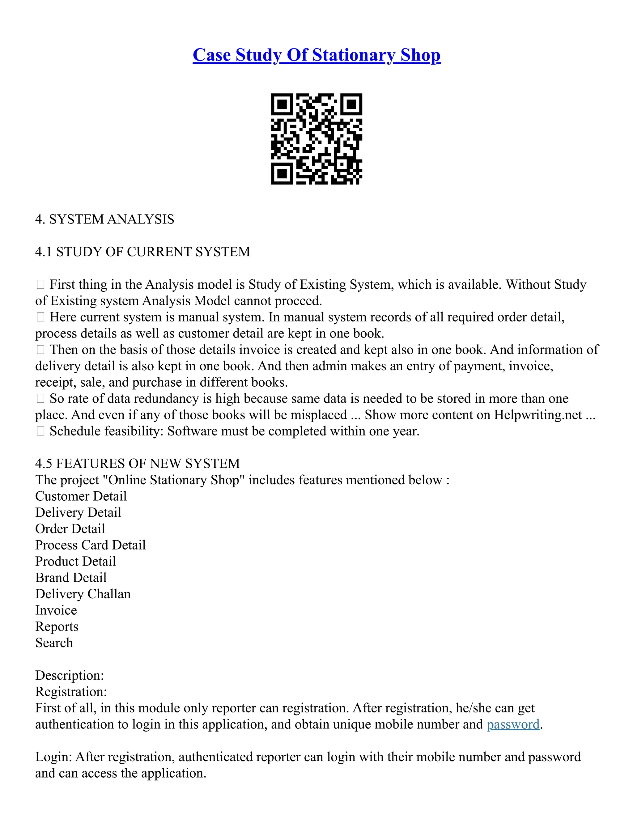 Case Study Of Stationary Shop 4. SYSTEM ANALYSIS 4.1 STUDY OF CURRENT SYSTEM  First thing in the Analysis model is Study of Existing System, which is available. Without Study of Existing system Analysis Model cannot proceed.  Here current system is manual system. In manual system records of all required order detail, process details as well as customer detail are kept in one book.  Then on the basis of those details invoice is created and kept also in one book. And information of delivery detail is also kept in one book. And then admin makes an entry of payment, invoice, receipt, sale, and purchase in different books.  So rate of data redundancy is high because same data is needed to be stored in more than one place. And even if any of those books will be misplaced ... Show more content on Helpwriting.net ...  Schedule feasibility: Software must be completed within one year. 4.5 FEATURES OF NEW SYSTEM The project "Online Stationary Shop" includes features mentioned below : Customer Detail Delivery Detail Order Detail Process Card Detail Product Detail Brand Detail Delivery Challan Invoice Reports Search Description: Registration: First of all, in this module only reporter can registration. After registration, he/she can get authentication to login in this application, and obtain unique mobile number and password. Login: After registration, authenticated reporter can login with their mobile number and password and can access the application. 