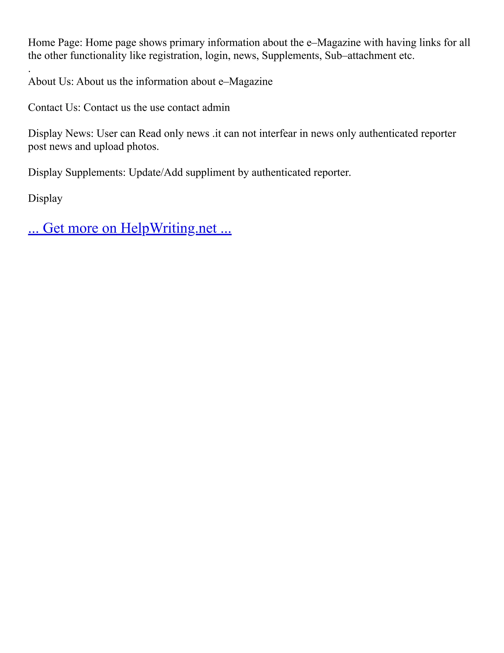 Home Page: Home page shows primary information about the e–Magazine with having links for all the other functionality like registration, login, news, Supplements, Sub–attachment etc. . About Us: About us the information about e–Magazine Contact Us: Contact us the use contact admin Display News: User can Read only news .it can not interfear in news only authenticated reporter post news and upload photos. Display Supplements: Update/Add suppliment by authenticated reporter. Display ... Get more on HelpWriting.net ... 