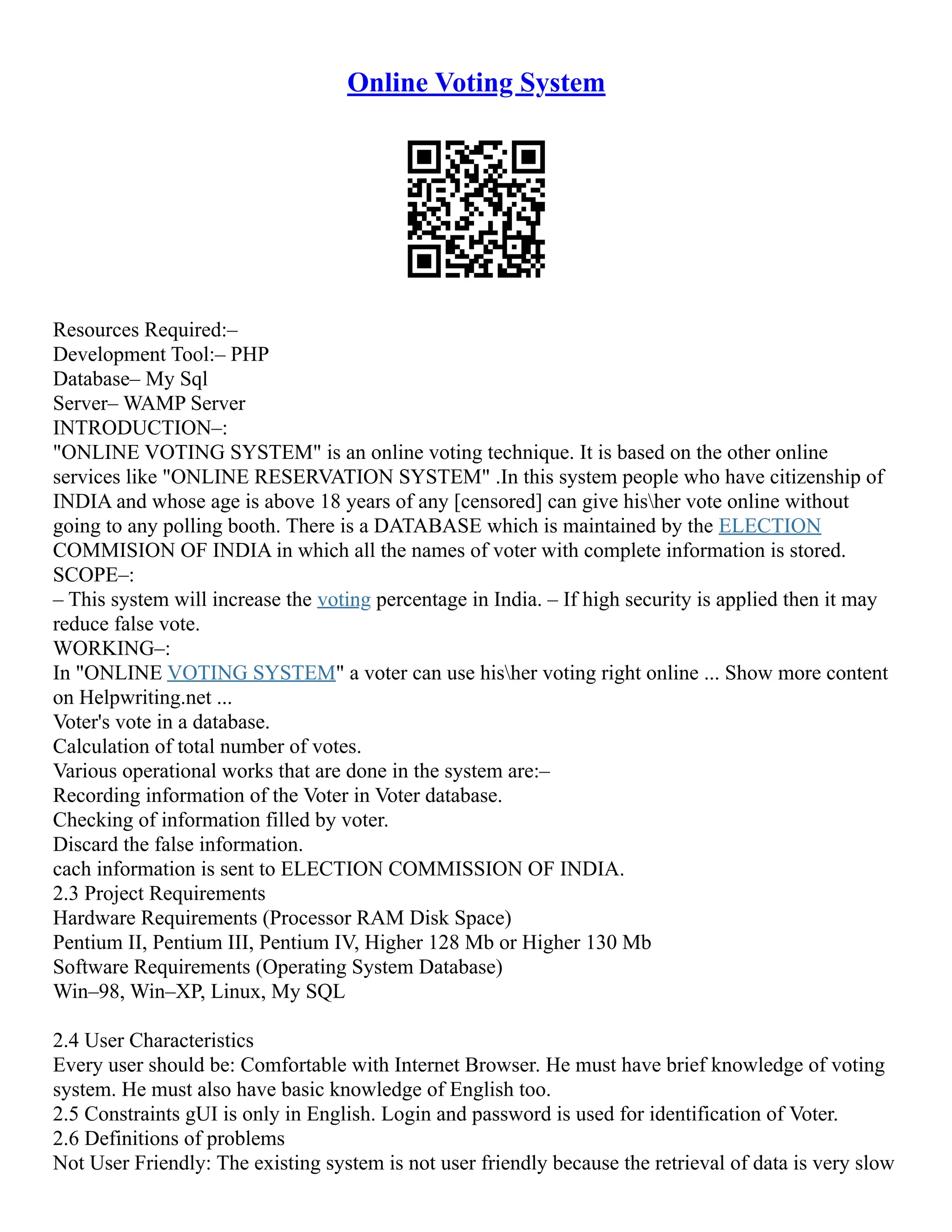 Online Voting System Resources Required:– Development Tool:– PHP Database– My Sql Server– WAMP Server INTRODUCTION–: "ONLINE VOTING SYSTEM" is an online voting technique. It is based on the other online services like "ONLINE RESERVATION SYSTEM" .In this system people who have citizenship of INDIA and whose age is above 18 years of any [censored] can give hisher vote online without going to any polling booth. There is a DATABASE which is maintained by the ELECTION COMMISION OF INDIA in which all the names of voter with complete information is stored. SCOPE–: – This system will increase the voting percentage in India. – If high security is applied then it may reduce false vote. WORKING–: In "ONLINE VOTING SYSTEM" a voter can use hisher voting right online ... Show more content on Helpwriting.net ... Voter's vote in a database. Calculation of total number of votes. Various operational works that are done in the system are:– Recording information of the Voter in Voter database. Checking of information filled by voter. Discard the false information. cach information is sent to ELECTION COMMISSION OF INDIA. 2.3 Project Requirements Hardware Requirements (Processor RAM Disk Space) Pentium II, Pentium III, Pentium IV, Higher 128 Mb or Higher 130 Mb Software Requirements (Operating System Database) Win–98, Win–XP, Linux, My SQL 2.4 User Characteristics Every user should be: Comfortable with Internet Browser. He must have brief knowledge of voting system. He must also have basic knowledge of English too. 2.5 Constraints gUI is only in English. Login and password is used for identification of Voter. 2.6 Definitions of problems Not User Friendly: The existing system is not user friendly because the retrieval of data is very slow 
