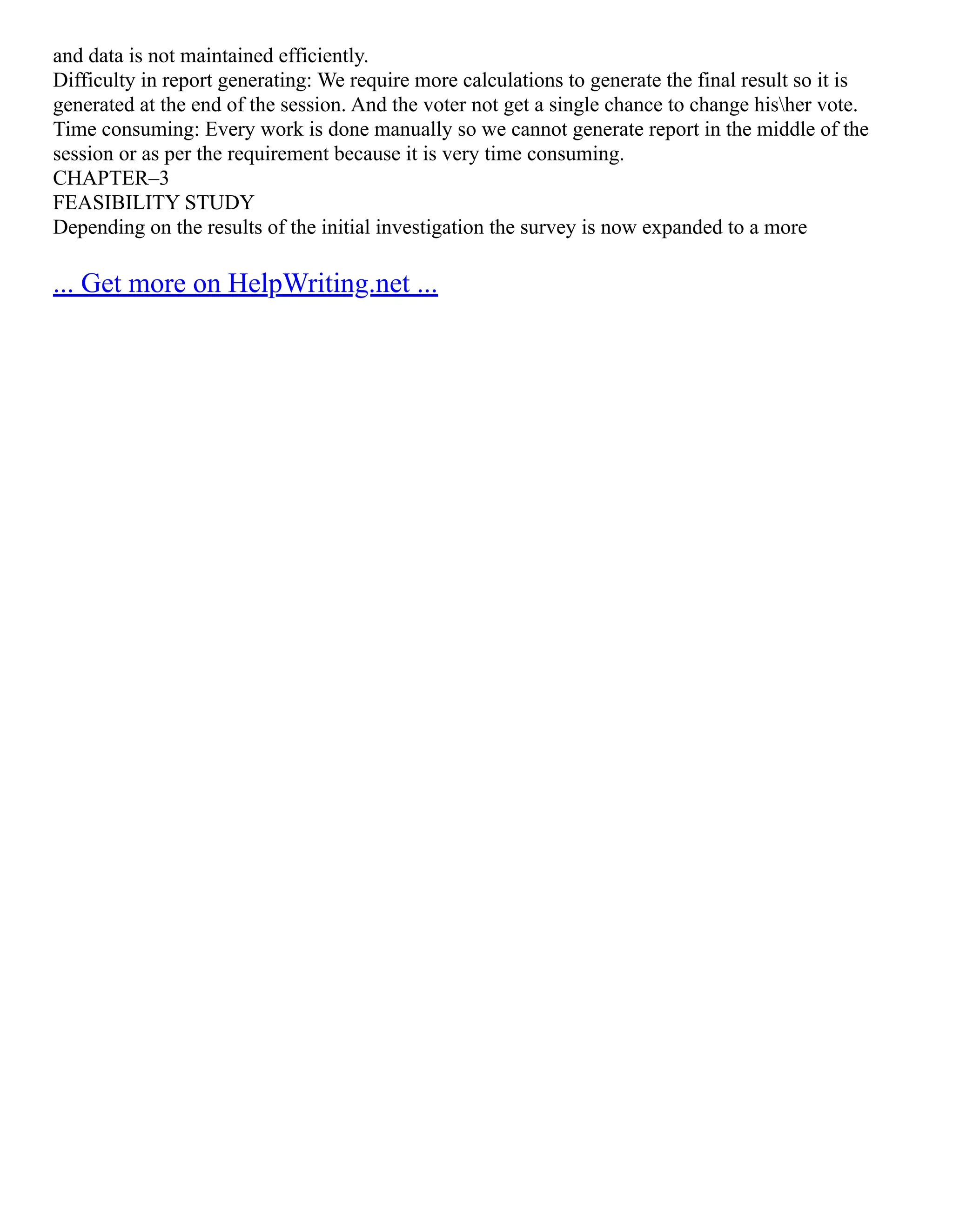 and data is not maintained efficiently. Difficulty in report generating: We require more calculations to generate the final result so it is generated at the end of the session. And the voter not get a single chance to change hisher vote. Time consuming: Every work is done manually so we cannot generate report in the middle of the session or as per the requirement because it is very time consuming. CHAPTER–3 FEASIBILITY STUDY Depending on the results of the initial investigation the survey is now expanded to a more ... Get more on HelpWriting.net ... 