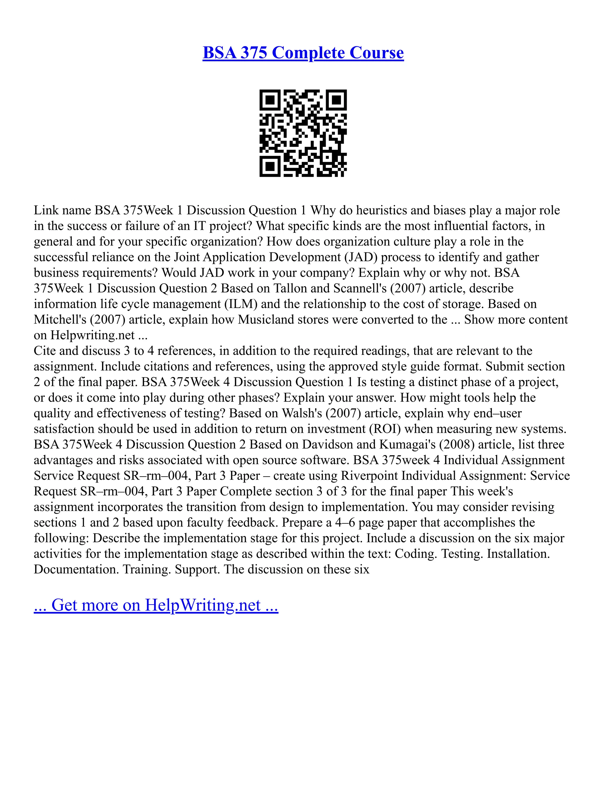 BSA 375 Complete Course Link name BSA 375Week 1 Discussion Question 1 Why do heuristics and biases play a major role in the success or failure of an IT project? What specific kinds are the most influential factors, in general and for your specific organization? How does organization culture play a role in the successful reliance on the Joint Application Development (JAD) process to identify and gather business requirements? Would JAD work in your company? Explain why or why not. BSA 375Week 1 Discussion Question 2 Based on Tallon and Scannell's (2007) article, describe information life cycle management (ILM) and the relationship to the cost of storage. Based on Mitchell's (2007) article, explain how Musicland stores were converted to the ... Show more content on Helpwriting.net ... Cite and discuss 3 to 4 references, in addition to the required readings, that are relevant to the assignment. Include citations and references, using the approved style guide format. Submit section 2 of the final paper. BSA 375Week 4 Discussion Question 1 Is testing a distinct phase of a project, or does it come into play during other phases? Explain your answer. How might tools help the quality and effectiveness of testing? Based on Walsh's (2007) article, explain why end–user satisfaction should be used in addition to return on investment (ROI) when measuring new systems. BSA 375Week 4 Discussion Question 2 Based on Davidson and Kumagai's (2008) article, list three advantages and risks associated with open source software. BSA 375week 4 Individual Assignment Service Request SR–rm–004, Part 3 Paper – create using Riverpoint Individual Assignment: Service Request SR–rm–004, Part 3 Paper Complete section 3 of 3 for the final paper This week's assignment incorporates the transition from design to implementation. You may consider revising sections 1 and 2 based upon faculty feedback. Prepare a 4–6 page paper that accomplishes the following: Describe the implementation stage for this project. Include a discussion on the six major activities for the implementation stage as described within the text: Coding. Testing. Installation. Documentation. Training. Support. The discussion on these six ... Get more on HelpWriting.net ... 