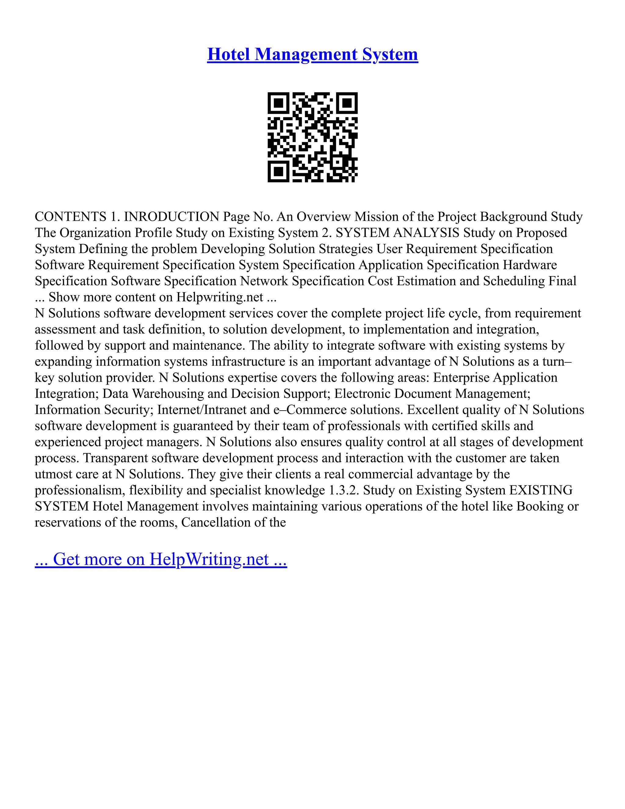 Hotel Management System CONTENTS 1. INRODUCTION Page No. An Overview Mission of the Project Background Study The Organization Profile Study on Existing System 2. SYSTEM ANALYSIS Study on Proposed System Defining the problem Developing Solution Strategies User Requirement Specification Software Requirement Specification System Specification Application Specification Hardware Specification Software Specification Network Specification Cost Estimation and Scheduling Final ... Show more content on Helpwriting.net ... N Solutions software development services cover the complete project life cycle, from requirement assessment and task definition, to solution development, to implementation and integration, followed by support and maintenance. The ability to integrate software with existing systems by expanding information systems infrastructure is an important advantage of N Solutions as a turn– key solution provider. N Solutions expertise covers the following areas: Enterprise Application Integration; Data Warehousing and Decision Support; Electronic Document Management; Information Security; Internet/Intranet and e–Commerce solutions. Excellent quality of N Solutions software development is guaranteed by their team of professionals with certified skills and experienced project managers. N Solutions also ensures quality control at all stages of development process. Transparent software development process and interaction with the customer are taken utmost care at N Solutions. They give their clients a real commercial advantage by the professionalism, flexibility and specialist knowledge 1.3.2. Study on Existing System EXISTING SYSTEM Hotel Management involves maintaining various operations of the hotel like Booking or reservations of the rooms, Cancellation of the ... Get more on HelpWriting.net ... 