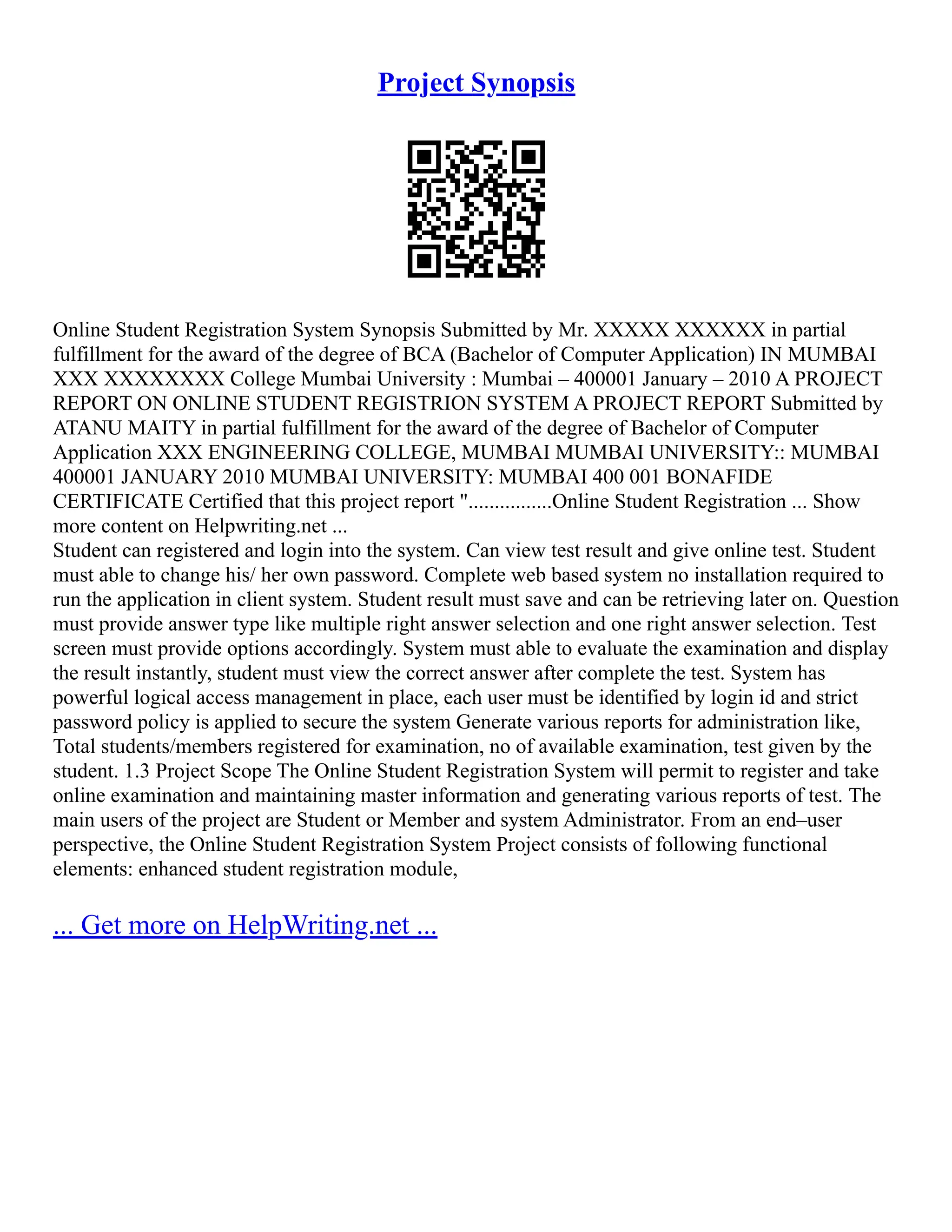 Project Synopsis Online Student Registration System Synopsis Submitted by Mr. XXXXX XXXXXX in partial fulfillment for the award of the degree of BCA (Bachelor of Computer Application) IN MUMBAI XXX XXXXXXXX College Mumbai University : Mumbai – 400001 January – 2010 A PROJECT REPORT ON ONLINE STUDENT REGISTRION SYSTEM A PROJECT REPORT Submitted by ATANU MAITY in partial fulfillment for the award of the degree of Bachelor of Computer Application XXX ENGINEERING COLLEGE, MUMBAI MUMBAI UNIVERSITY:: MUMBAI 400001 JANUARY 2010 MUMBAI UNIVERSITY: MUMBAI 400 001 BONAFIDE CERTIFICATE Certified that this project report "................Online Student Registration ... Show more content on Helpwriting.net ... Student can registered and login into the system. Can view test result and give online test. Student must able to change his/ her own password. Complete web based system no installation required to run the application in client system. Student result must save and can be retrieving later on. Question must provide answer type like multiple right answer selection and one right answer selection. Test screen must provide options accordingly. System must able to evaluate the examination and display the result instantly, student must view the correct answer after complete the test. System has powerful logical access management in place, each user must be identified by login id and strict password policy is applied to secure the system Generate various reports for administration like, Total students/members registered for examination, no of available examination, test given by the student. 1.3 Project Scope The Online Student Registration System will permit to register and take online examination and maintaining master information and generating various reports of test. The main users of the project are Student or Member and system Administrator. From an end–user perspective, the Online Student Registration System Project consists of following functional elements: enhanced student registration module, ... Get more on HelpWriting.net ... 
