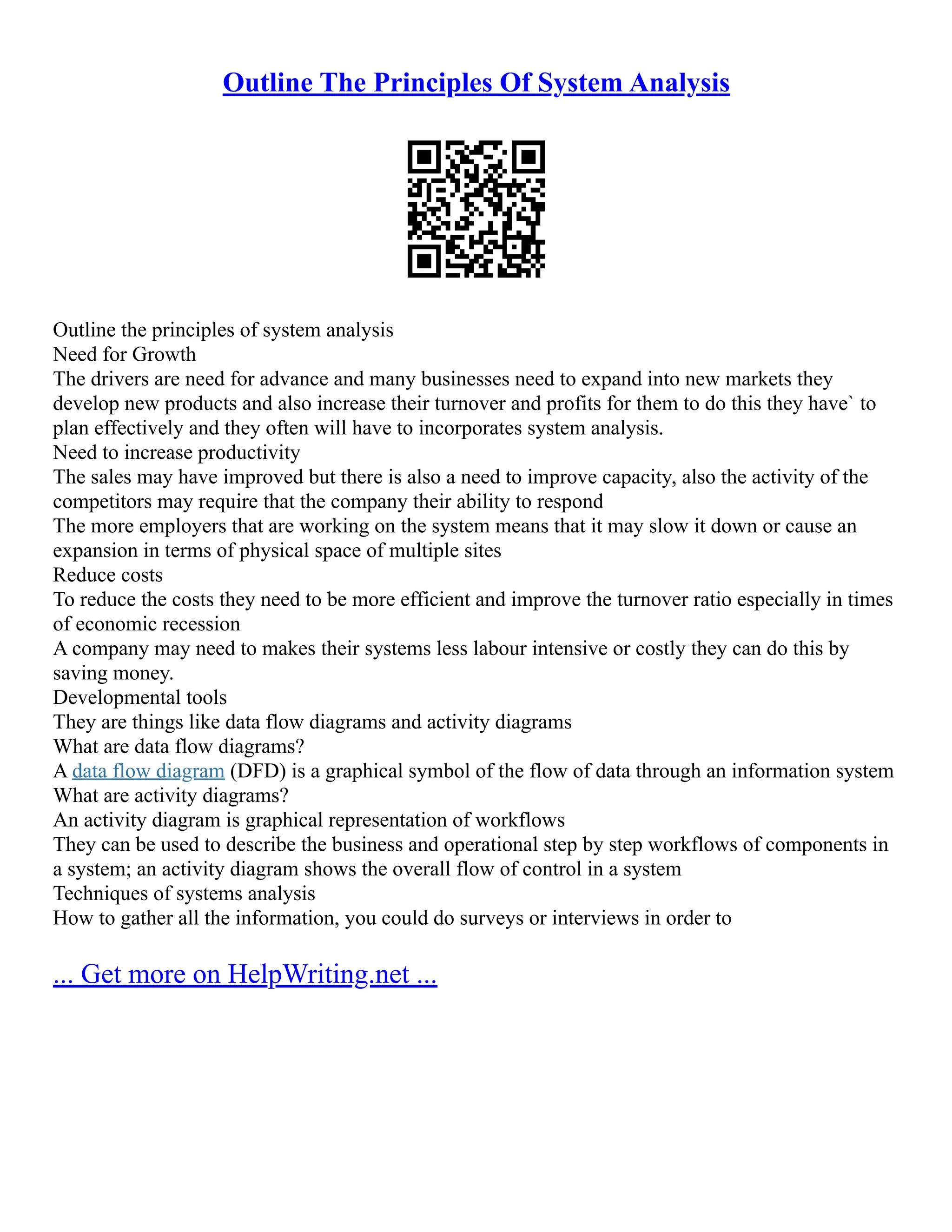 Outline The Principles Of System Analysis Outline the principles of system analysis Need for Growth The drivers are need for advance and many businesses need to expand into new markets they develop new products and also increase their turnover and profits for them to do this they have` to plan effectively and they often will have to incorporates system analysis. Need to increase productivity The sales may have improved but there is also a need to improve capacity, also the activity of the competitors may require that the company their ability to respond The more employers that are working on the system means that it may slow it down or cause an expansion in terms of physical space of multiple sites Reduce costs To reduce the costs they need to be more efficient and improve the turnover ratio especially in times of economic recession A company may need to makes their systems less labour intensive or costly they can do this by saving money. Developmental tools They are things like data flow diagrams and activity diagrams What are data flow diagrams? A data flow diagram (DFD) is a graphical symbol of the flow of data through an information system What are activity diagrams? An activity diagram is graphical representation of workflows They can be used to describe the business and operational step by step workflows of components in a system; an activity diagram shows the overall flow of control in a system Techniques of systems analysis How to gather all the information, you could do surveys or interviews in order to ... Get more on HelpWriting.net ... 