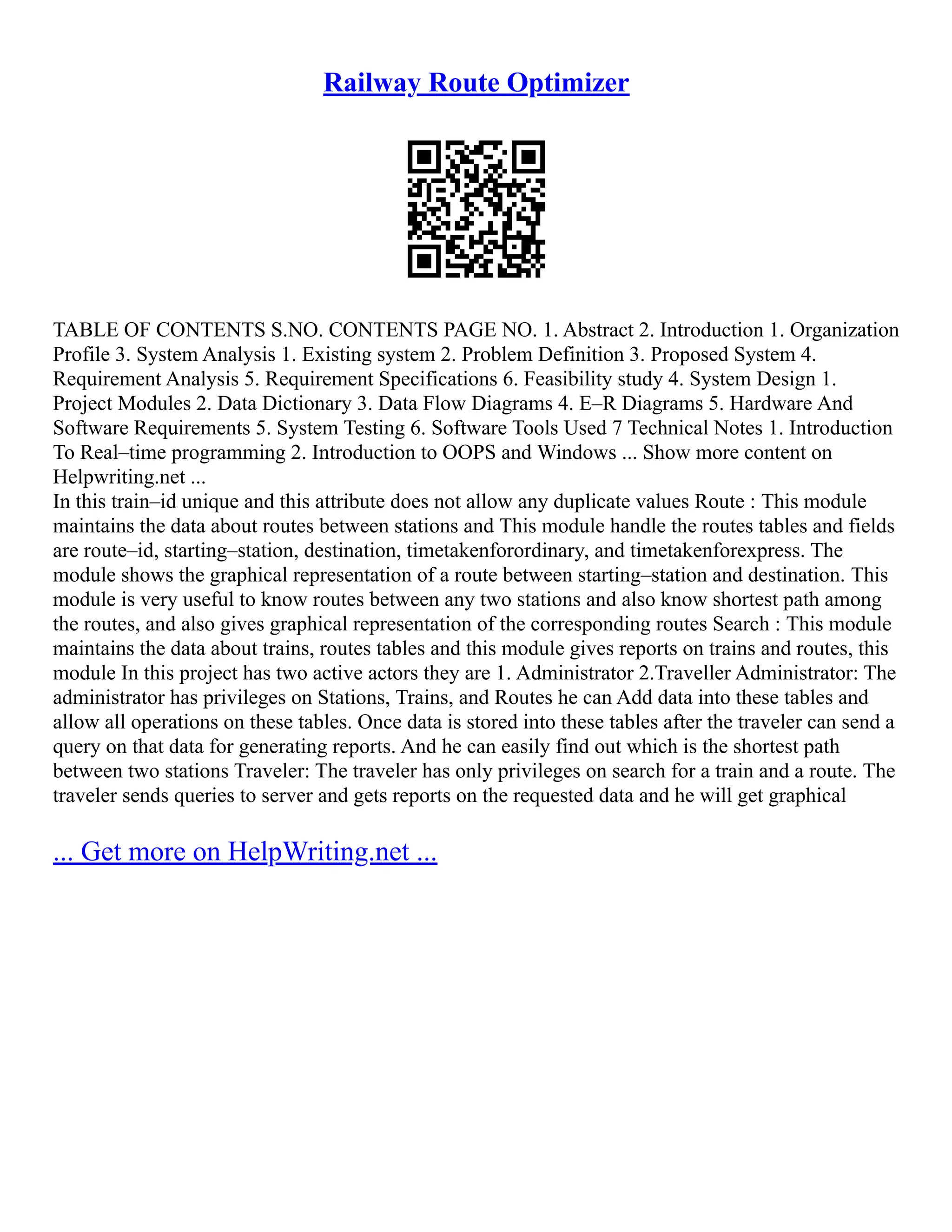 Railway Route Optimizer TABLE OF CONTENTS S.NO. CONTENTS PAGE NO. 1. Abstract 2. Introduction 1. Organization Profile 3. System Analysis 1. Existing system 2. Problem Definition 3. Proposed System 4. Requirement Analysis 5. Requirement Specifications 6. Feasibility study 4. System Design 1. Project Modules 2. Data Dictionary 3. Data Flow Diagrams 4. E–R Diagrams 5. Hardware And Software Requirements 5. System Testing 6. Software Tools Used 7 Technical Notes 1. Introduction To Real–time programming 2. Introduction to OOPS and Windows ... Show more content on Helpwriting.net ... In this train–id unique and this attribute does not allow any duplicate values Route : This module maintains the data about routes between stations and This module handle the routes tables and fields are route–id, starting–station, destination, timetakenforordinary, and timetakenforexpress. The module shows the graphical representation of a route between starting–station and destination. This module is very useful to know routes between any two stations and also know shortest path among the routes, and also gives graphical representation of the corresponding routes Search : This module maintains the data about trains, routes tables and this module gives reports on trains and routes, this module In this project has two active actors they are 1. Administrator 2.Traveller Administrator: The administrator has privileges on Stations, Trains, and Routes he can Add data into these tables and allow all operations on these tables. Once data is stored into these tables after the traveler can send a query on that data for generating reports. And he can easily find out which is the shortest path between two stations Traveler: The traveler has only privileges on search for a train and a route. The traveler sends queries to server and gets reports on the requested data and he will get graphical ... Get more on HelpWriting.net ... 