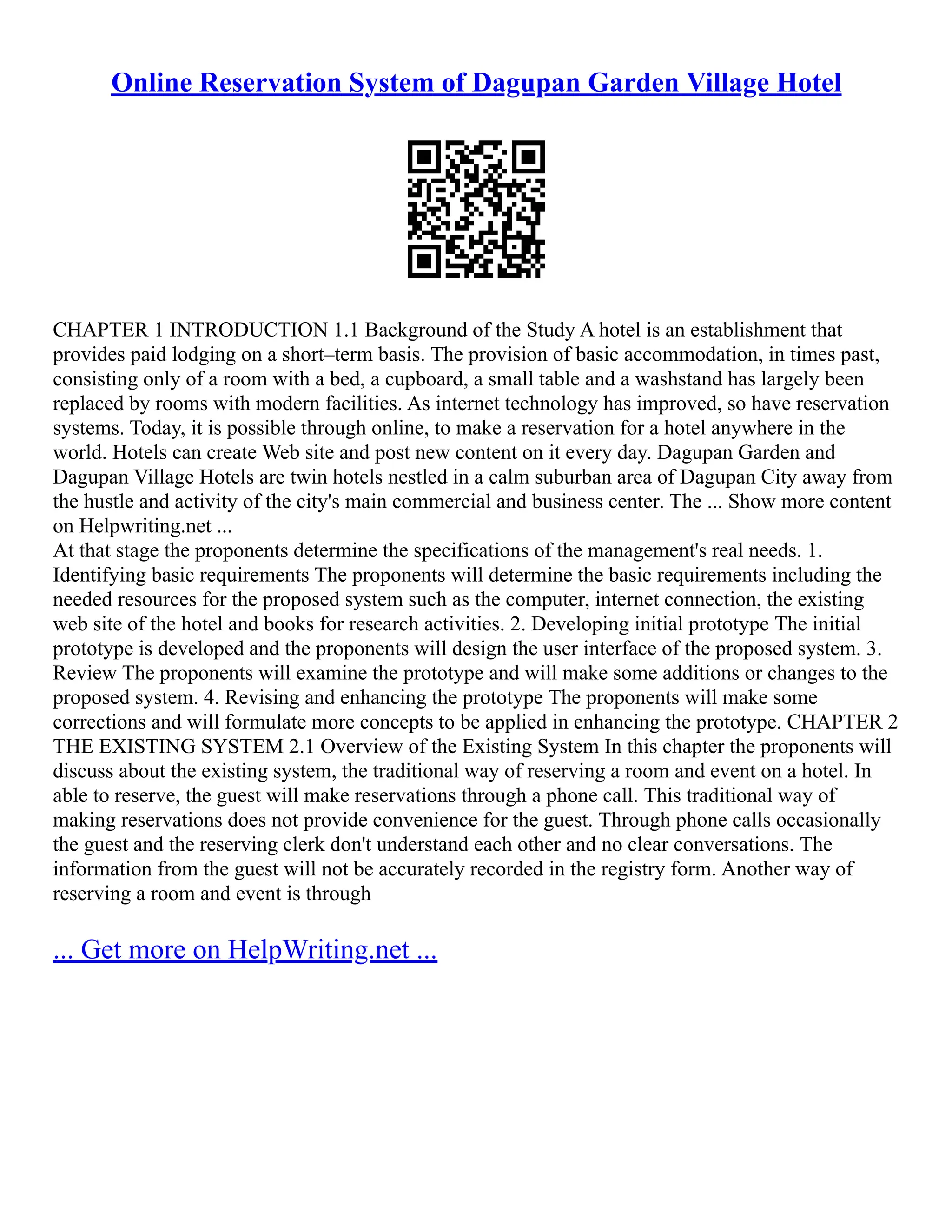 Online Reservation System of Dagupan Garden Village Hotel CHAPTER 1 INTRODUCTION 1.1 Background of the Study A hotel is an establishment that provides paid lodging on a short–term basis. The provision of basic accommodation, in times past, consisting only of a room with a bed, a cupboard, a small table and a washstand has largely been replaced by rooms with modern facilities. As internet technology has improved, so have reservation systems. Today, it is possible through online, to make a reservation for a hotel anywhere in the world. Hotels can create Web site and post new content on it every day. Dagupan Garden and Dagupan Village Hotels are twin hotels nestled in a calm suburban area of Dagupan City away from the hustle and activity of the city's main commercial and business center. The ... Show more content on Helpwriting.net ... At that stage the proponents determine the specifications of the management's real needs. 1. Identifying basic requirements The proponents will determine the basic requirements including the needed resources for the proposed system such as the computer, internet connection, the existing web site of the hotel and books for research activities. 2. Developing initial prototype The initial prototype is developed and the proponents will design the user interface of the proposed system. 3. Review The proponents will examine the prototype and will make some additions or changes to the proposed system. 4. Revising and enhancing the prototype The proponents will make some corrections and will formulate more concepts to be applied in enhancing the prototype. CHAPTER 2 THE EXISTING SYSTEM 2.1 Overview of the Existing System In this chapter the proponents will discuss about the existing system, the traditional way of reserving a room and event on a hotel. In able to reserve, the guest will make reservations through a phone call. This traditional way of making reservations does not provide convenience for the guest. Through phone calls occasionally the guest and the reserving clerk don't understand each other and no clear conversations. The information from the guest will not be accurately recorded in the registry form. Another way of reserving a room and event is through ... Get more on HelpWriting.net ... 