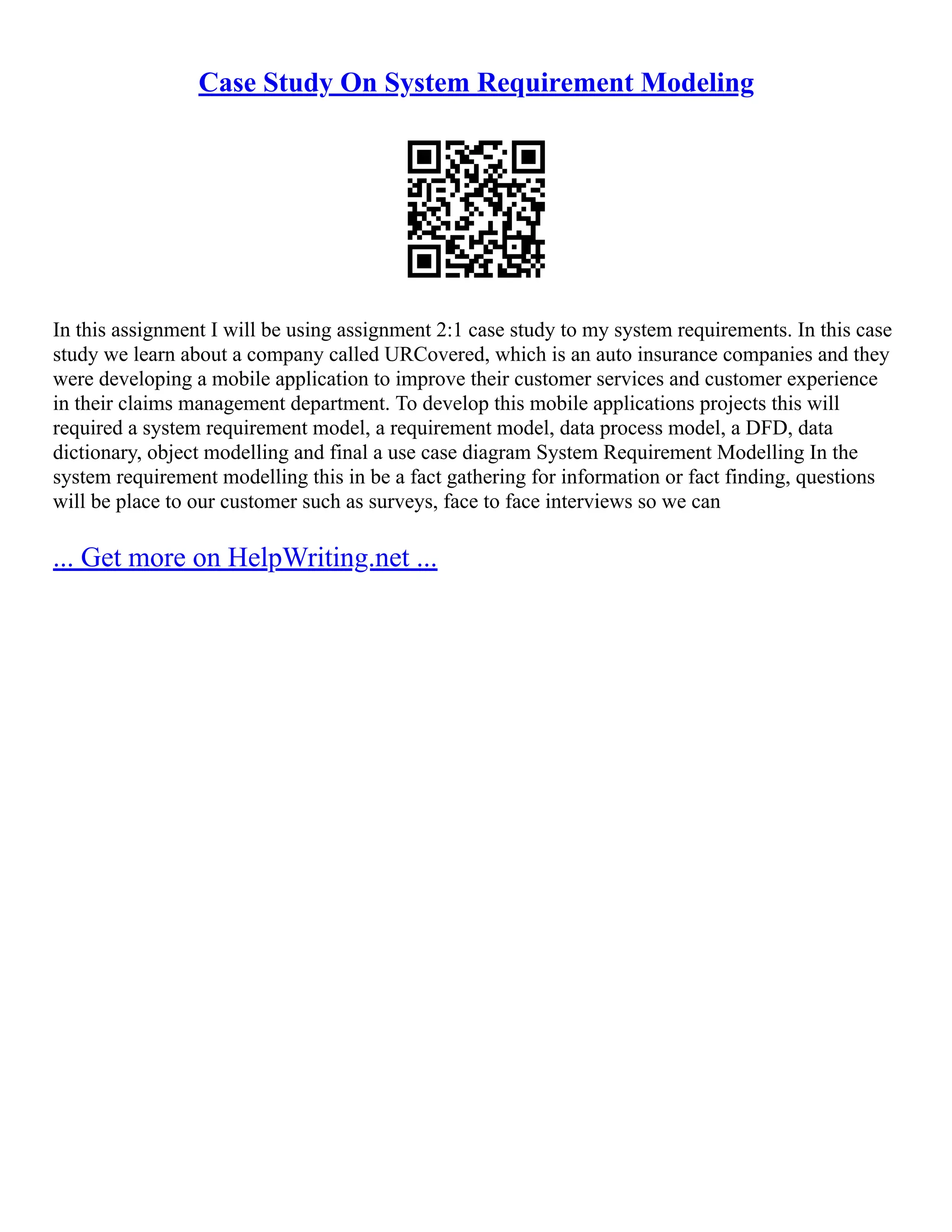 Case Study On System Requirement Modeling In this assignment I will be using assignment 2:1 case study to my system requirements. In this case study we learn about a company called URCovered, which is an auto insurance companies and they were developing a mobile application to improve their customer services and customer experience in their claims management department. To develop this mobile applications projects this will required a system requirement model, a requirement model, data process model, a DFD, data dictionary, object modelling and final a use case diagram System Requirement Modelling In the system requirement modelling this in be a fact gathering for information or fact finding, questions will be place to our customer such as surveys, face to face interviews so we can ... Get more on HelpWriting.net ... 