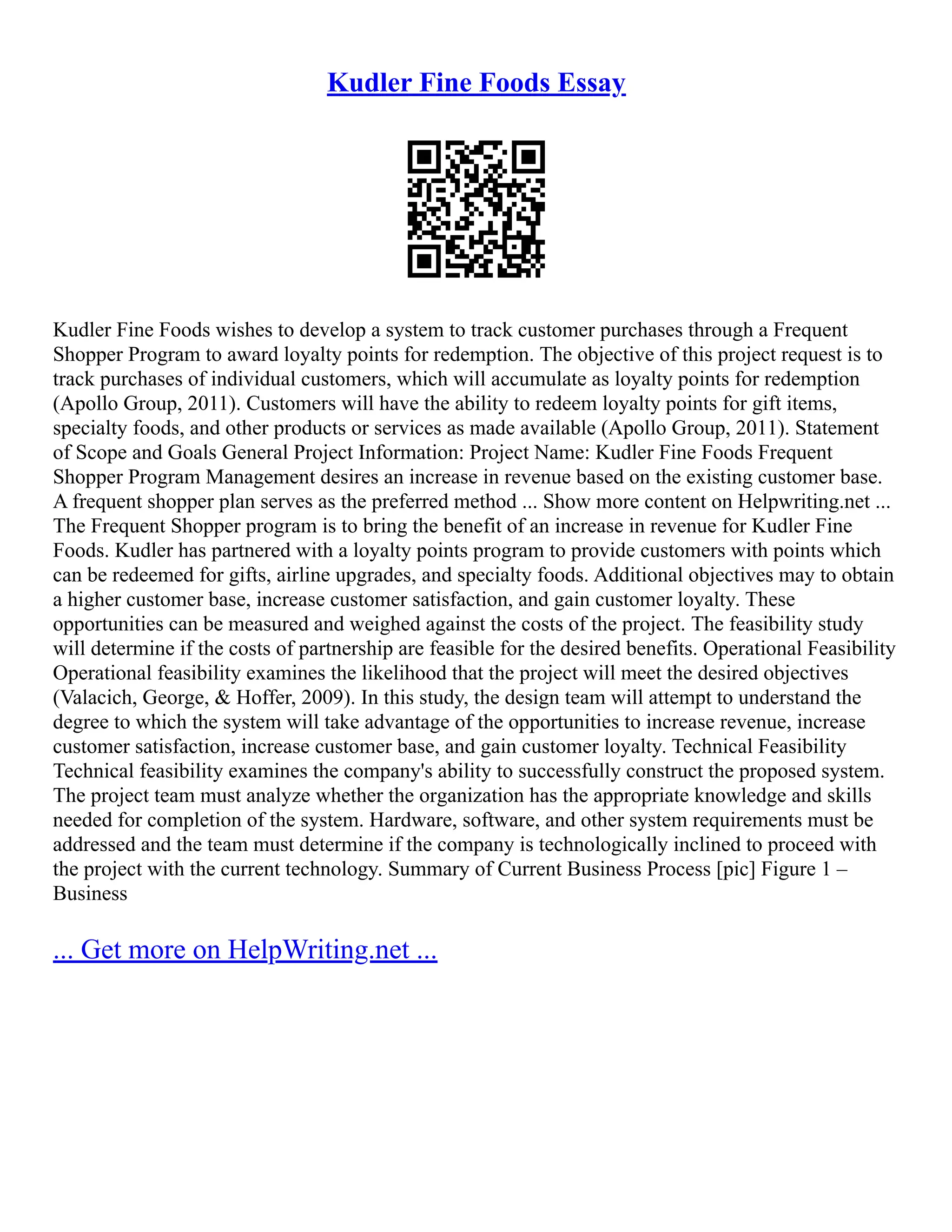 Kudler Fine Foods Essay Kudler Fine Foods wishes to develop a system to track customer purchases through a Frequent Shopper Program to award loyalty points for redemption. The objective of this project request is to track purchases of individual customers, which will accumulate as loyalty points for redemption (Apollo Group, 2011). Customers will have the ability to redeem loyalty points for gift items, specialty foods, and other products or services as made available (Apollo Group, 2011). Statement of Scope and Goals General Project Information: Project Name: Kudler Fine Foods Frequent Shopper Program Management desires an increase in revenue based on the existing customer base. A frequent shopper plan serves as the preferred method ... Show more content on Helpwriting.net ... The Frequent Shopper program is to bring the benefit of an increase in revenue for Kudler Fine Foods. Kudler has partnered with a loyalty points program to provide customers with points which can be redeemed for gifts, airline upgrades, and specialty foods. Additional objectives may to obtain a higher customer base, increase customer satisfaction, and gain customer loyalty. These opportunities can be measured and weighed against the costs of the project. The feasibility study will determine if the costs of partnership are feasible for the desired benefits. Operational Feasibility Operational feasibility examines the likelihood that the project will meet the desired objectives (Valacich, George, & Hoffer, 2009). In this study, the design team will attempt to understand the degree to which the system will take advantage of the opportunities to increase revenue, increase customer satisfaction, increase customer base, and gain customer loyalty. Technical Feasibility Technical feasibility examines the company's ability to successfully construct the proposed system. The project team must analyze whether the organization has the appropriate knowledge and skills needed for completion of the system. Hardware, software, and other system requirements must be addressed and the team must determine if the company is technologically inclined to proceed with the project with the current technology. Summary of Current Business Process [pic] Figure 1 – Business ... Get more on HelpWriting.net ... 