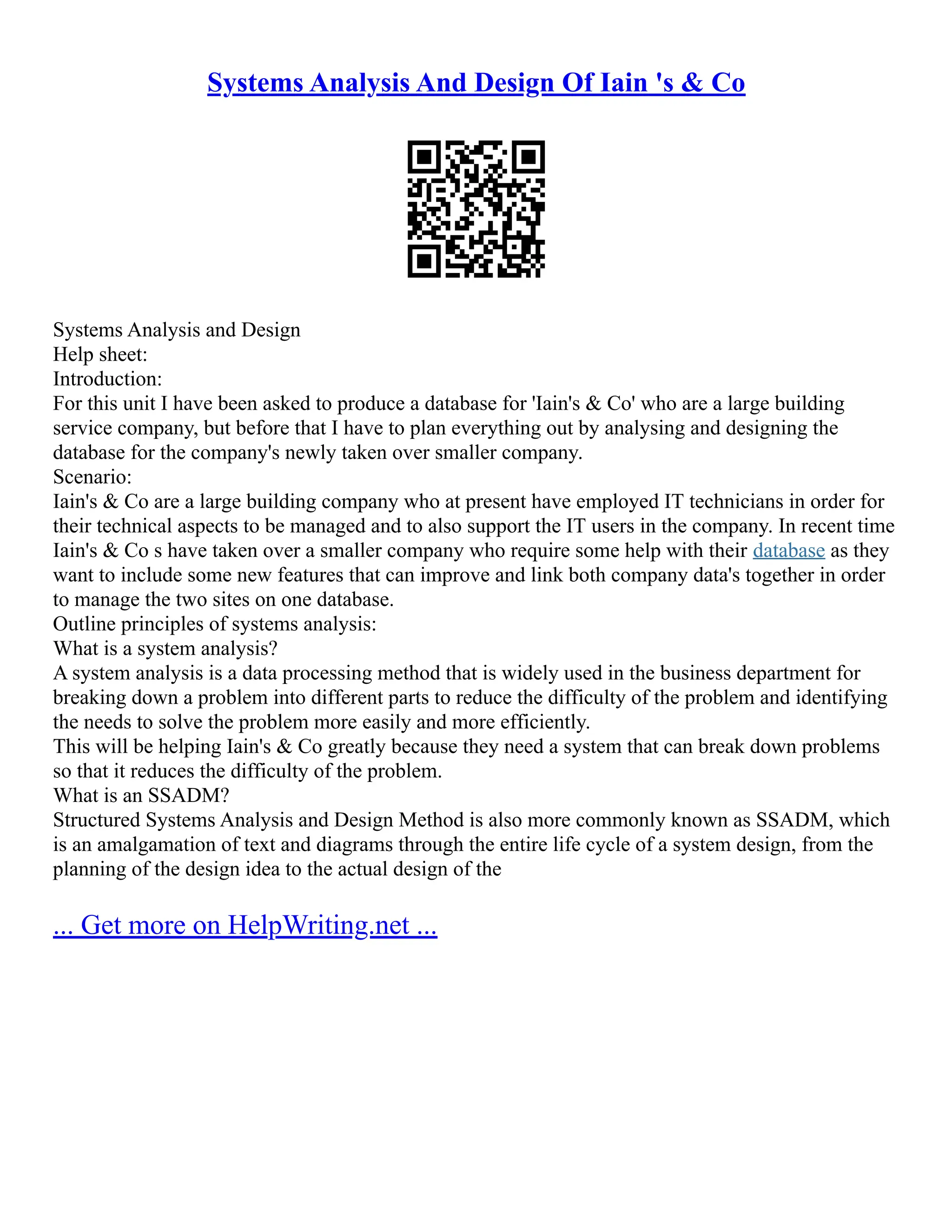 Systems Analysis And Design Of Iain 's & Co Systems Analysis and Design Help sheet: Introduction: For this unit I have been asked to produce a database for 'Iain's & Co' who are a large building service company, but before that I have to plan everything out by analysing and designing the database for the company's newly taken over smaller company. Scenario: Iain's & Co are a large building company who at present have employed IT technicians in order for their technical aspects to be managed and to also support the IT users in the company. In recent time Iain's & Co s have taken over a smaller company who require some help with their database as they want to include some new features that can improve and link both company data's together in order to manage the two sites on one database. Outline principles of systems analysis: What is a system analysis? A system analysis is a data processing method that is widely used in the business department for breaking down a problem into different parts to reduce the difficulty of the problem and identifying the needs to solve the problem more easily and more efficiently. This will be helping Iain's & Co greatly because they need a system that can break down problems so that it reduces the difficulty of the problem. What is an SSADM? Structured Systems Analysis and Design Method is also more commonly known as SSADM, which is an amalgamation of text and diagrams through the entire life cycle of a system design, from the planning of the design idea to the actual design of the ... Get more on HelpWriting.net ... 