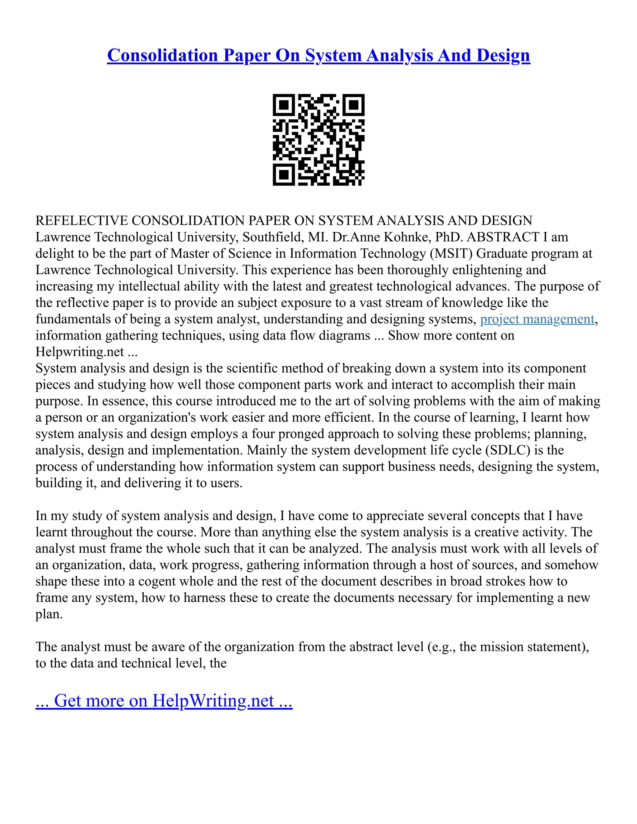 Consolidation Paper On System Analysis And Design REFELECTIVE CONSOLIDATION PAPER ON SYSTEM ANALYSIS AND DESIGN Lawrence Technological University, Southfield, MI. Dr.Anne Kohnke, PhD. ABSTRACT I am delight to be the part of Master of Science in Information Technology (MSIT) Graduate program at Lawrence Technological University. This experience has been thoroughly enlightening and increasing my intellectual ability with the latest and greatest technological advances. The purpose of the reflective paper is to provide an subject exposure to a vast stream of knowledge like the fundamentals of being a system analyst, understanding and designing systems, project management, information gathering techniques, using data flow diagrams ... Show more content on Helpwriting.net ... System analysis and design is the scientific method of breaking down a system into its component pieces and studying how well those component parts work and interact to accomplish their main purpose. In essence, this course introduced me to the art of solving problems with the aim of making a person or an organization's work easier and more efficient. In the course of learning, I learnt how system analysis and design employs a four pronged approach to solving these problems; planning, analysis, design and implementation. Mainly the system development life cycle (SDLC) is the process of understanding how information system can support business needs, designing the system, building it, and delivering it to users. In my study of system analysis and design, I have come to appreciate several concepts that I have learnt throughout the course. More than anything else the system analysis is a creative activity. The analyst must frame the whole such that it can be analyzed. The analysis must work with all levels of an organization, data, work progress, gathering information through a host of sources, and somehow shape these into a cogent whole and the rest of the document describes in broad strokes how to frame any system, how to harness these to create the documents necessary for implementing a new plan. The analyst must be aware of the organization from the abstract level (e.g., the mission statement), to the data and technical level, the ... Get more on HelpWriting.net ... 
