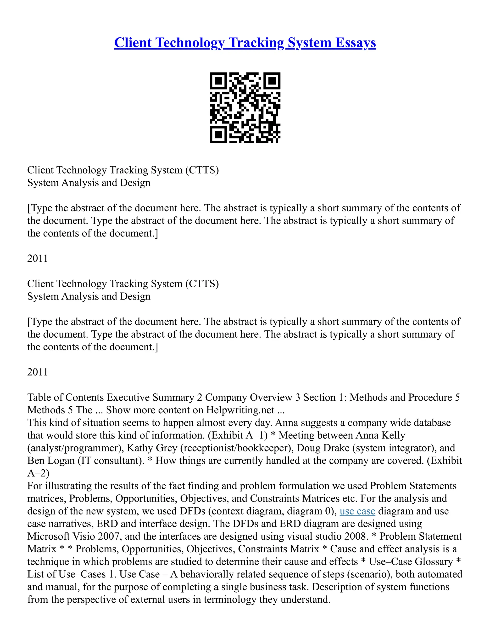 Client Technology Tracking System Essays Client Technology Tracking System (CTTS) System Analysis and Design [Type the abstract of the document here. The abstract is typically a short summary of the contents of the document. Type the abstract of the document here. The abstract is typically a short summary of the contents of the document.] 2011 Client Technology Tracking System (CTTS) System Analysis and Design [Type the abstract of the document here. The abstract is typically a short summary of the contents of the document. Type the abstract of the document here. The abstract is typically a short summary of the contents of the document.] 2011 Table of Contents Executive Summary 2 Company Overview 3 Section 1: Methods and Procedure 5 Methods 5 The ... Show more content on Helpwriting.net ... This kind of situation seems to happen almost every day. Anna suggests a company wide database that would store this kind of information. (Exhibit A–1) * Meeting between Anna Kelly (analyst/programmer), Kathy Grey (receptionist/bookkeeper), Doug Drake (system integrator), and Ben Logan (IT consultant). * How things are currently handled at the company are covered. (Exhibit A–2) For illustrating the results of the fact finding and problem formulation we used Problem Statements matrices, Problems, Opportunities, Objectives, and Constraints Matrices etc. For the analysis and design of the new system, we used DFDs (context diagram, diagram 0), use case diagram and use case narratives, ERD and interface design. The DFDs and ERD diagram are designed using Microsoft Visio 2007, and the interfaces are designed using visual studio 2008. * Problem Statement Matrix * * Problems, Opportunities, Objectives, Constraints Matrix * Cause and effect analysis is a technique in which problems are studied to determine their cause and effects * Use–Case Glossary * List of Use–Cases 1. Use Case – A behaviorally related sequence of steps (scenario), both automated and manual, for the purpose of completing a single business task. Description of system functions from the perspective of external users in terminology they understand. 