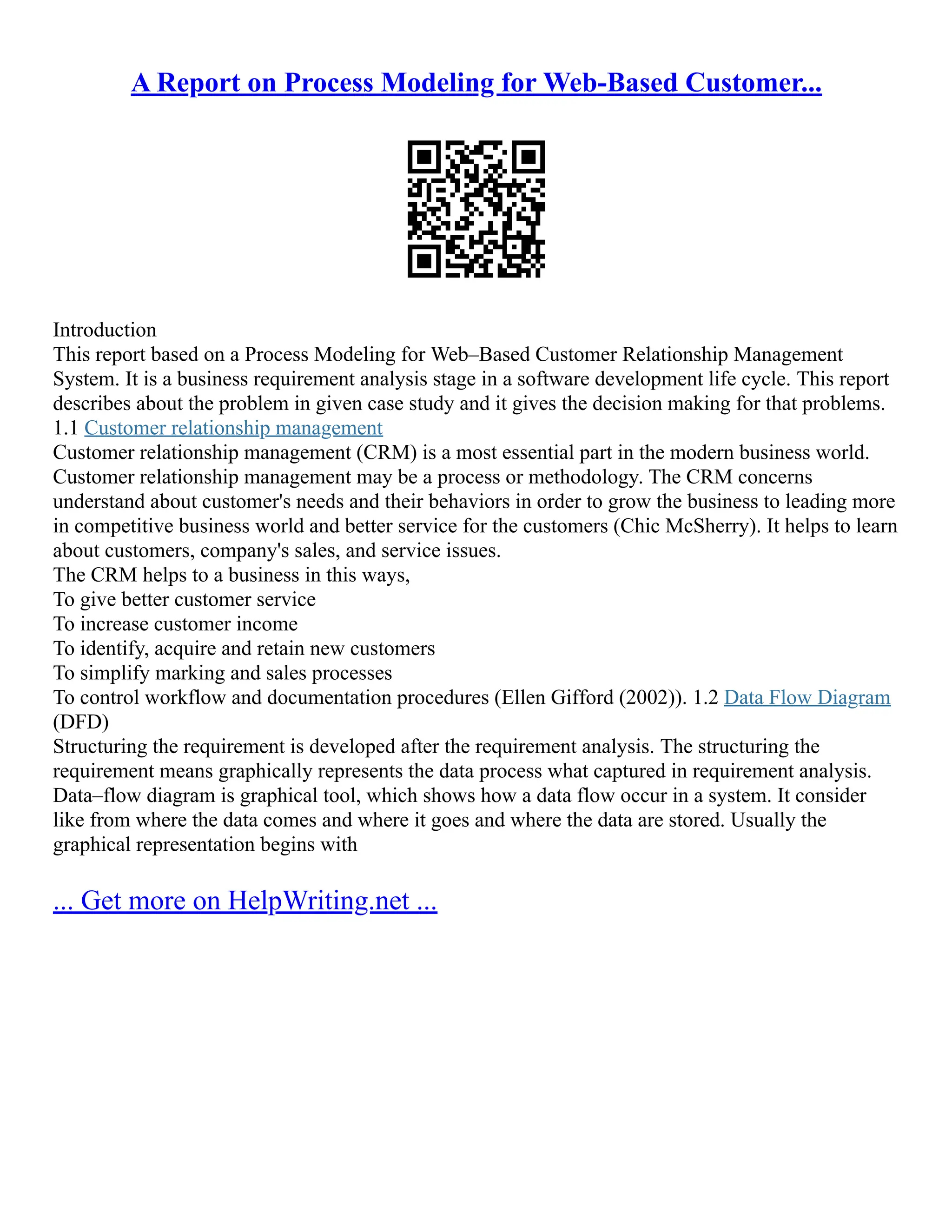 A Report on Process Modeling for Web-Based Customer... Introduction This report based on a Process Modeling for Web–Based Customer Relationship Management System. It is a business requirement analysis stage in a software development life cycle. This report describes about the problem in given case study and it gives the decision making for that problems. 1.1 Customer relationship management Customer relationship management (CRM) is a most essential part in the modern business world. Customer relationship management may be a process or methodology. The CRM concerns understand about customer's needs and their behaviors in order to grow the business to leading more in competitive business world and better service for the customers (Chic McSherry). It helps to learn about customers, company's sales, and service issues. The CRM helps to a business in this ways, To give better customer service To increase customer income To identify, acquire and retain new customers To simplify marking and sales processes To control workflow and documentation procedures (Ellen Gifford (2002)). 1.2 Data Flow Diagram (DFD) Structuring the requirement is developed after the requirement analysis. The structuring the requirement means graphically represents the data process what captured in requirement analysis. Data–flow diagram is graphical tool, which shows how a data flow occur in a system. It consider like from where the data comes and where it goes and where the data are stored. Usually the graphical representation begins with ... Get more on HelpWriting.net ... 