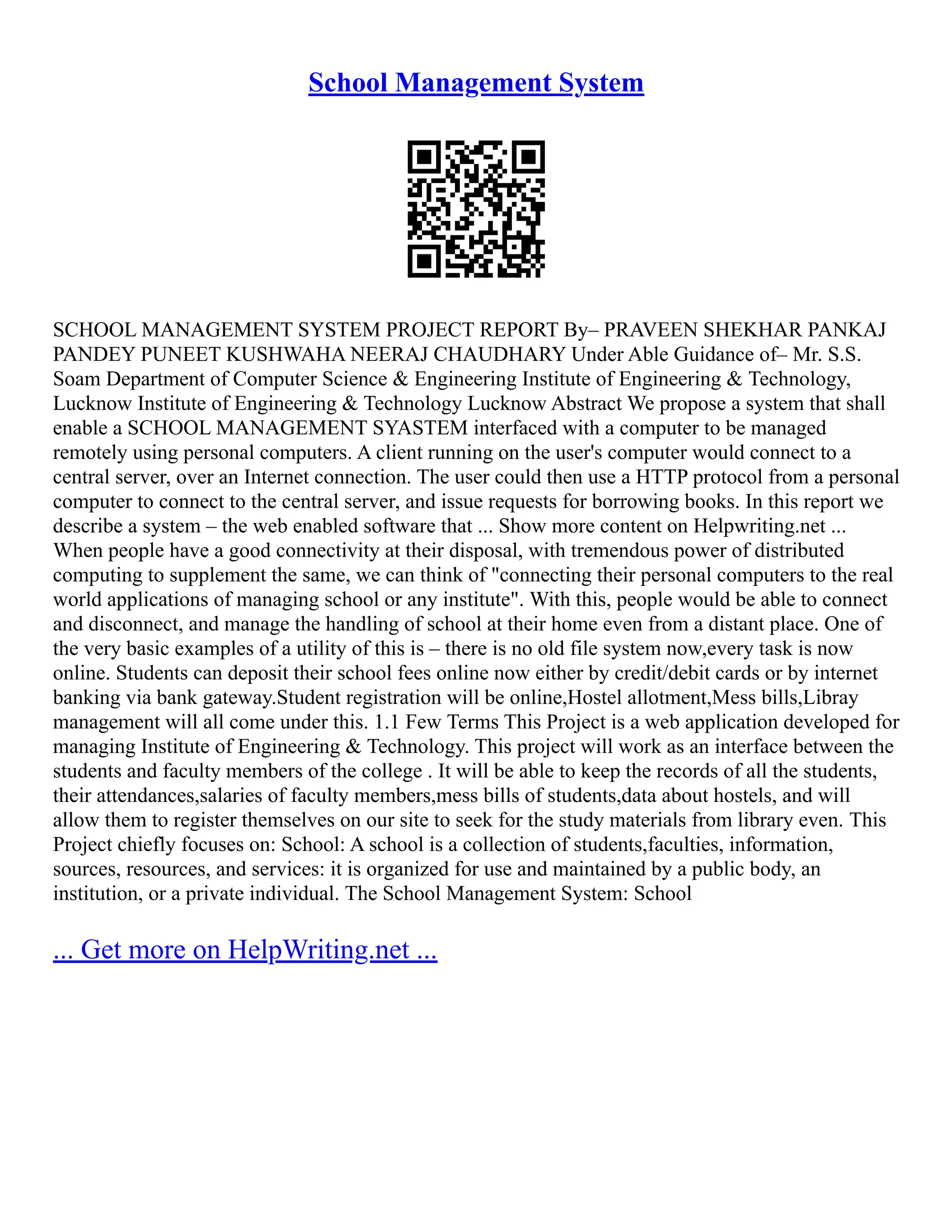 School Management System SCHOOL MANAGEMENT SYSTEM PROJECT REPORT By– PRAVEEN SHEKHAR PANKAJ PANDEY PUNEET KUSHWAHA NEERAJ CHAUDHARY Under Able Guidance of– Mr. S.S. Soam Department of Computer Science & Engineering Institute of Engineering & Technology, Lucknow Institute of Engineering & Technology Lucknow Abstract We propose a system that shall enable a SCHOOL MANAGEMENT SYASTEM interfaced with a computer to be managed remotely using personal computers. A client running on the user's computer would connect to a central server, over an Internet connection. The user could then use a HTTP protocol from a personal computer to connect to the central server, and issue requests for borrowing books. In this report we describe a system – the web enabled software that ... Show more content on Helpwriting.net ... When people have a good connectivity at their disposal, with tremendous power of distributed computing to supplement the same, we can think of "connecting their personal computers to the real world applications of managing school or any institute". With this, people would be able to connect and disconnect, and manage the handling of school at their home even from a distant place. One of the very basic examples of a utility of this is – there is no old file system now,every task is now online. Students can deposit their school fees online now either by credit/debit cards or by internet banking via bank gateway.Student registration will be online,Hostel allotment,Mess bills,Libray management will all come under this. 1.1 Few Terms This Project is a web application developed for managing Institute of Engineering & Technology. This project will work as an interface between the students and faculty members of the college . It will be able to keep the records of all the students, their attendances,salaries of faculty members,mess bills of students,data about hostels, and will allow them to register themselves on our site to seek for the study materials from library even. This Project chiefly focuses on: School: A school is a collection of students,faculties, information, sources, resources, and services: it is organized for use and maintained by a public body, an institution, or a private individual. The School Management System: School ... Get more on HelpWriting.net ... 
