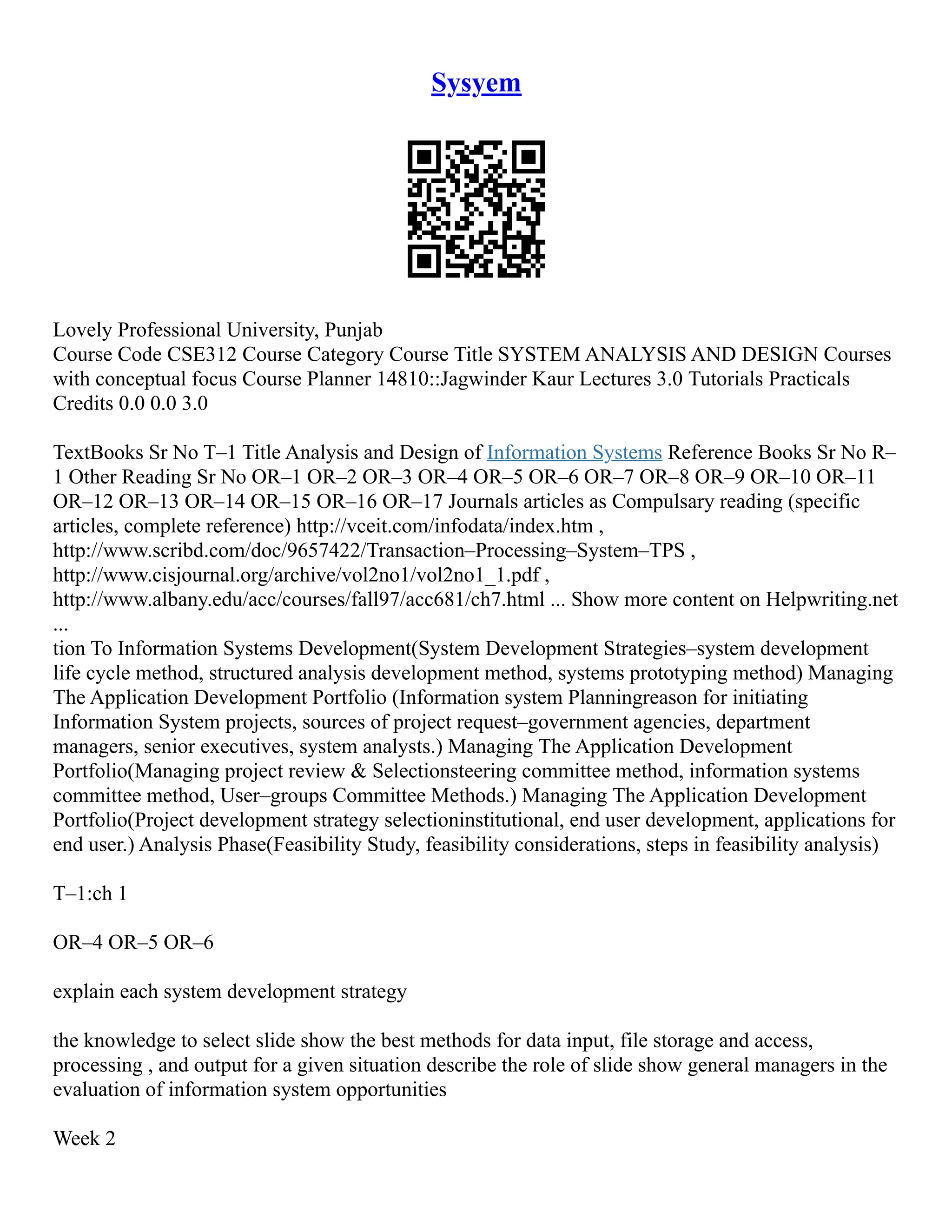 Sysyem Lovely Professional University, Punjab Course Code CSE312 Course Category Course Title SYSTEM ANALYSIS AND DESIGN Courses with conceptual focus Course Planner 14810::Jagwinder Kaur Lectures 3.0 Tutorials Practicals Credits 0.0 0.0 3.0 TextBooks Sr No T–1 Title Analysis and Design of Information Systems Reference Books Sr No R– 1 Other Reading Sr No OR–1 OR–2 OR–3 OR–4 OR–5 OR–6 OR–7 OR–8 OR–9 OR–10 OR–11 OR–12 OR–13 OR–14 OR–15 OR–16 OR–17 Journals articles as Compulsary reading (specific articles, complete reference) http://vceit.com/infodata/index.htm , http://www.scribd.com/doc/9657422/Transaction–Processing–System–TPS , http://www.cisjournal.org/archive/vol2no1/vol2no1_1.pdf , http://www.albany.edu/acc/courses/fall97/acc681/ch7.html ... Show more content on Helpwriting.net ... tion To Information Systems Development(System Development Strategies–system development life cycle method, structured analysis development method, systems prototyping method) Managing The Application Development Portfolio (Information system Planningreason for initiating Information System projects, sources of project request–government agencies, department managers, senior executives, system analysts.) Managing The Application Development Portfolio(Managing project review & Selectionsteering committee method, information systems committee method, User–groups Committee Methods.) Managing The Application Development Portfolio(Project development strategy selectioninstitutional, end user development, applications for end user.) Analysis Phase(Feasibility Study, feasibility considerations, steps in feasibility analysis) T–1:ch 1 OR–4 OR–5 OR–6 explain each system development strategy the knowledge to select slide show the best methods for data input, file storage and access, processing , and output for a given situation describe the role of slide show general managers in the evaluation of information system opportunities Week 2 