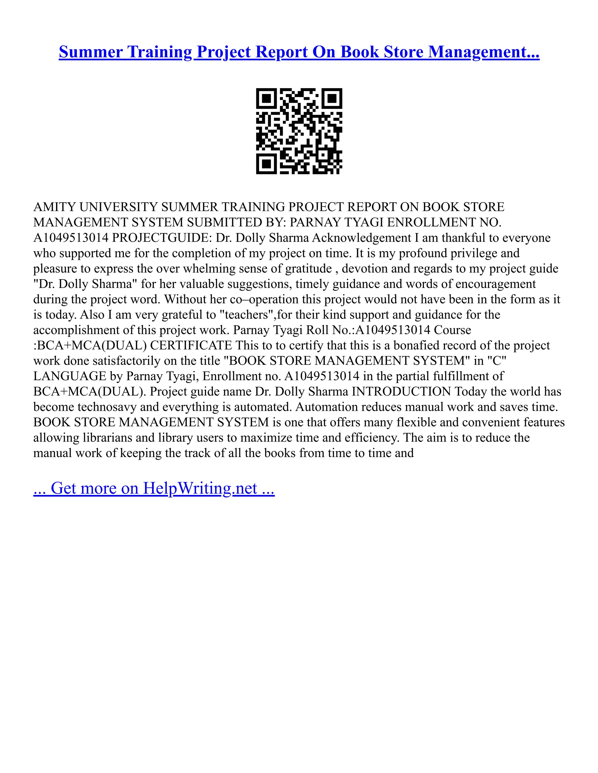 Summer Training Project Report On Book Store Management... AMITY UNIVERSITY SUMMER TRAINING PROJECT REPORT ON BOOK STORE MANAGEMENT SYSTEM SUBMITTED BY: PARNAY TYAGI ENROLLMENT NO. A1049513014 PROJECTGUIDE: Dr. Dolly Sharma Acknowledgement I am thankful to everyone who supported me for the completion of my project on time. It is my profound privilege and pleasure to express the over whelming sense of gratitude , devotion and regards to my project guide "Dr. Dolly Sharma" for her valuable suggestions, timely guidance and words of encouragement during the project word. Without her co–operation this project would not have been in the form as it is today. Also I am very grateful to "teachers",for their kind support and guidance for the accomplishment of this project work. Parnay Tyagi Roll No.:A1049513014 Course :BCA+MCA(DUAL) CERTIFICATE This to to certify that this is a bonafied record of the project work done satisfactorily on the title "BOOK STORE MANAGEMENT SYSTEM" in "C" LANGUAGE by Parnay Tyagi, Enrollment no. A1049513014 in the partial fulfillment of BCA+MCA(DUAL). Project guide name Dr. Dolly Sharma INTRODUCTION Today the world has become technosavy and everything is automated. Automation reduces manual work and saves time. BOOK STORE MANAGEMENT SYSTEM is one that offers many flexible and convenient features allowing librarians and library users to maximize time and efficiency. The aim is to reduce the manual work of keeping the track of all the books from time to time and ... Get more on HelpWriting.net ... 