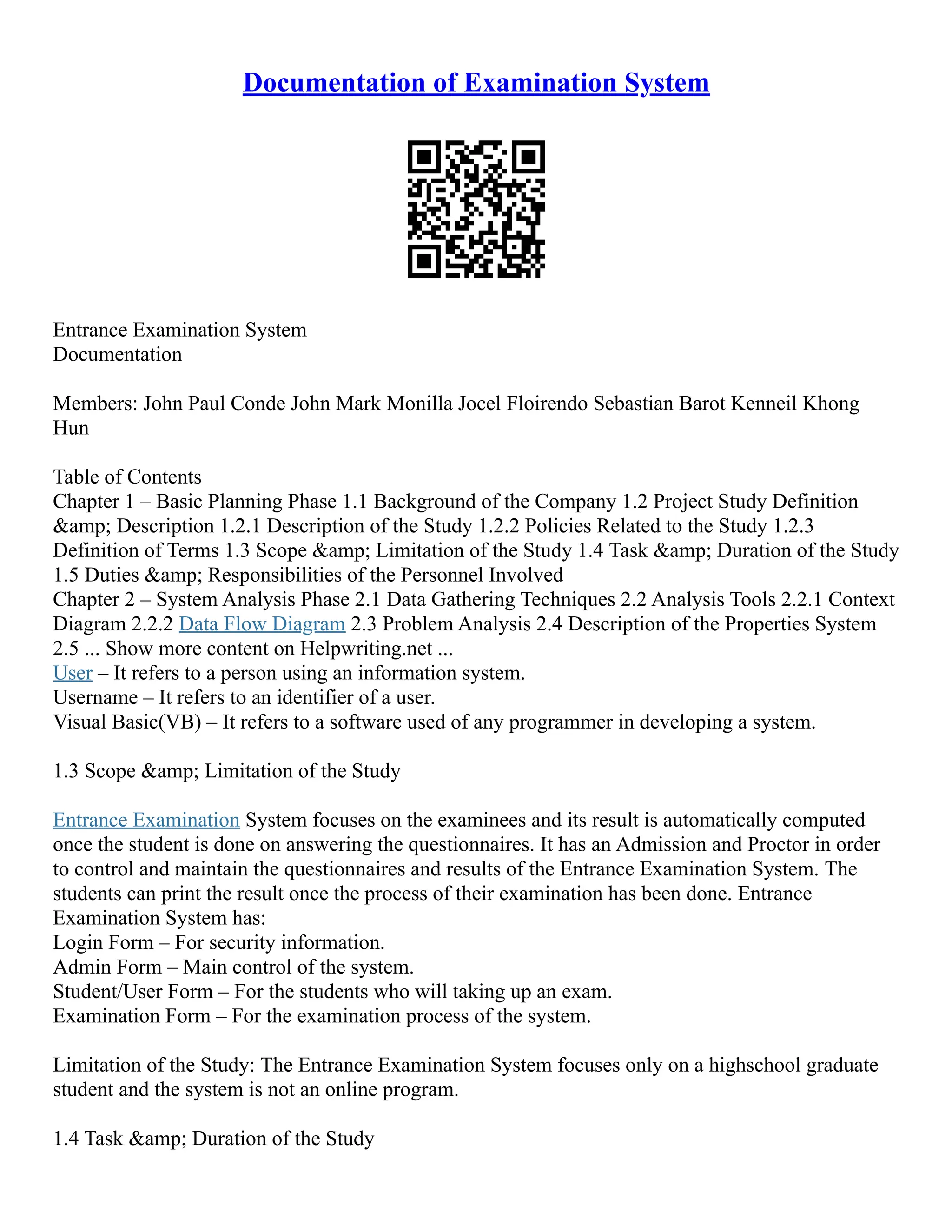 Documentation of Examination System Entrance Examination System Documentation Members: John Paul Conde John Mark Monilla Jocel Floirendo Sebastian Barot Kenneil Khong Hun Table of Contents Chapter 1 – Basic Planning Phase 1.1 Background of the Company 1.2 Project Study Definition &amp; Description 1.2.1 Description of the Study 1.2.2 Policies Related to the Study 1.2.3 Definition of Terms 1.3 Scope &amp; Limitation of the Study 1.4 Task &amp; Duration of the Study 1.5 Duties &amp; Responsibilities of the Personnel Involved Chapter 2 – System Analysis Phase 2.1 Data Gathering Techniques 2.2 Analysis Tools 2.2.1 Context Diagram 2.2.2 Data Flow Diagram 2.3 Problem Analysis 2.4 Description of the Properties System 2.5 ... Show more content on Helpwriting.net ... User – It refers to a person using an information system. Username – It refers to an identifier of a user. Visual Basic(VB) – It refers to a software used of any programmer in developing a system. 1.3 Scope &amp; Limitation of the Study Entrance Examination System focuses on the examinees and its result is automatically computed once the student is done on answering the questionnaires. It has an Admission and Proctor in order to control and maintain the questionnaires and results of the Entrance Examination System. The students can print the result once the process of their examination has been done. Entrance Examination System has: Login Form – For security information. Admin Form – Main control of the system. Student/User Form – For the students who will taking up an exam. Examination Form – For the examination process of the system. Limitation of the Study: The Entrance Examination System focuses only on a highschool graduate student and the system is not an online program. 1.4 Task &amp; Duration of the Study 