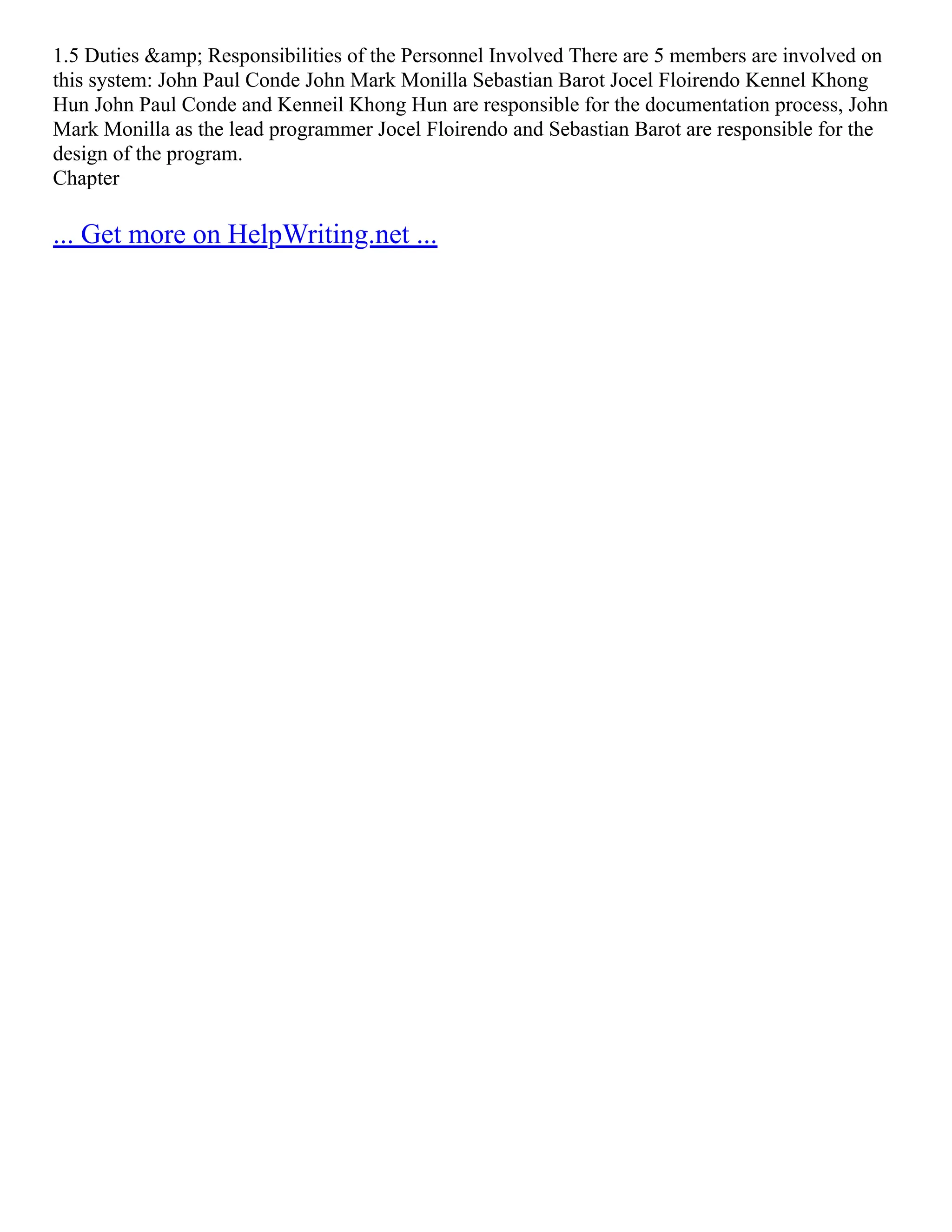 1.5 Duties &amp; Responsibilities of the Personnel Involved There are 5 members are involved on this system: John Paul Conde John Mark Monilla Sebastian Barot Jocel Floirendo Kennel Khong Hun John Paul Conde and Kenneil Khong Hun are responsible for the documentation process, John Mark Monilla as the lead programmer Jocel Floirendo and Sebastian Barot are responsible for the design of the program. Chapter ... Get more on HelpWriting.net ... 