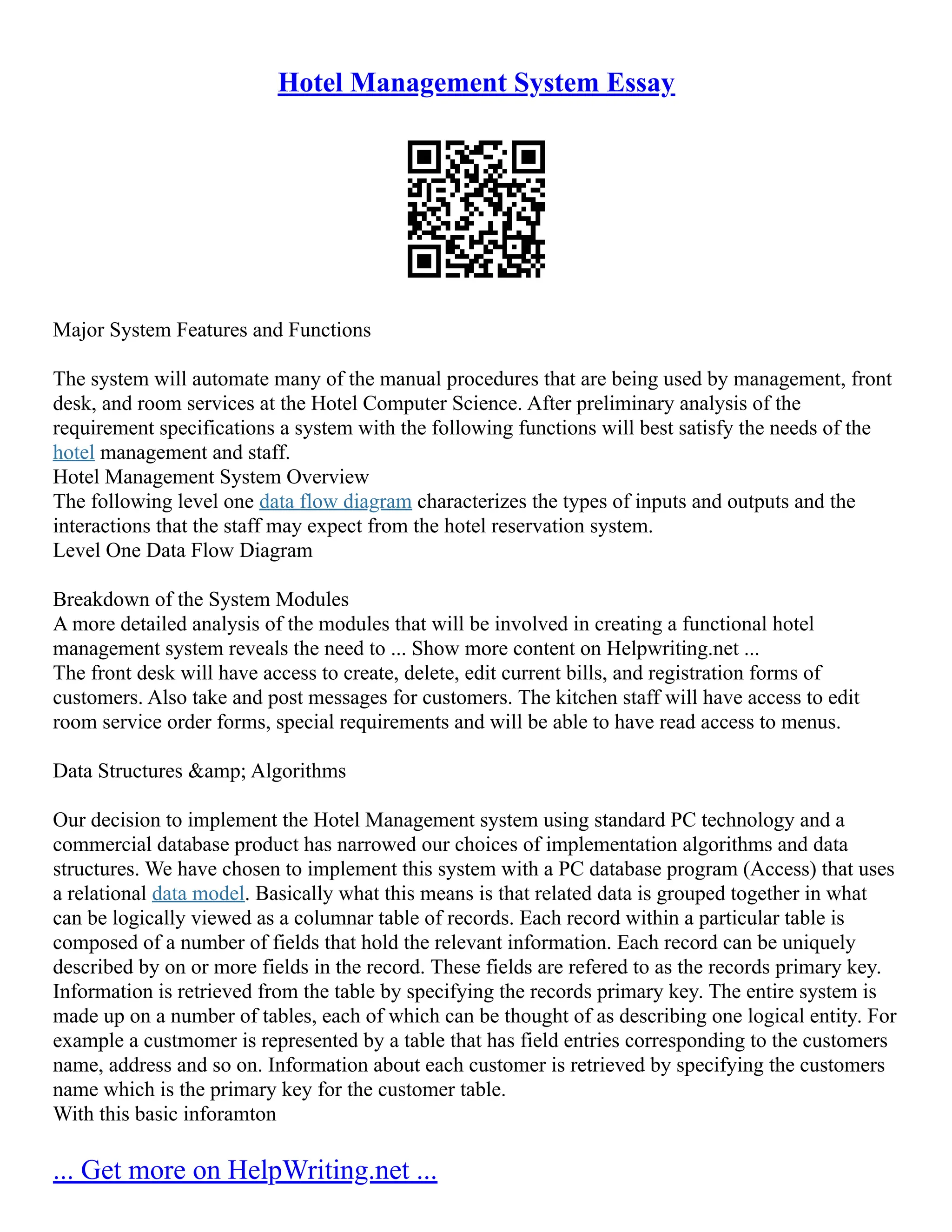 Hotel Management System Essay Major System Features and Functions The system will automate many of the manual procedures that are being used by management, front desk, and room services at the Hotel Computer Science. After preliminary analysis of the requirement specifications a system with the following functions will best satisfy the needs of the hotel management and staff. Hotel Management System Overview The following level one data flow diagram characterizes the types of inputs and outputs and the interactions that the staff may expect from the hotel reservation system. Level One Data Flow Diagram Breakdown of the System Modules A more detailed analysis of the modules that will be involved in creating a functional hotel management system reveals the need to ... Show more content on Helpwriting.net ... The front desk will have access to create, delete, edit current bills, and registration forms of customers. Also take and post messages for customers. The kitchen staff will have access to edit room service order forms, special requirements and will be able to have read access to menus. Data Structures &amp; Algorithms Our decision to implement the Hotel Management system using standard PC technology and a commercial database product has narrowed our choices of implementation algorithms and data structures. We have chosen to implement this system with a PC database program (Access) that uses a relational data model. Basically what this means is that related data is grouped together in what can be logically viewed as a columnar table of records. Each record within a particular table is composed of a number of fields that hold the relevant information. Each record can be uniquely described by on or more fields in the record. These fields are refered to as the records primary key. Information is retrieved from the table by specifying the records primary key. The entire system is made up on a number of tables, each of which can be thought of as describing one logical entity. For example a custmomer is represented by a table that has field entries corresponding to the customers name, address and so on. Information about each customer is retrieved by specifying the customers name which is the primary key for the customer table. With this basic inforamton ... Get more on HelpWriting.net ... 