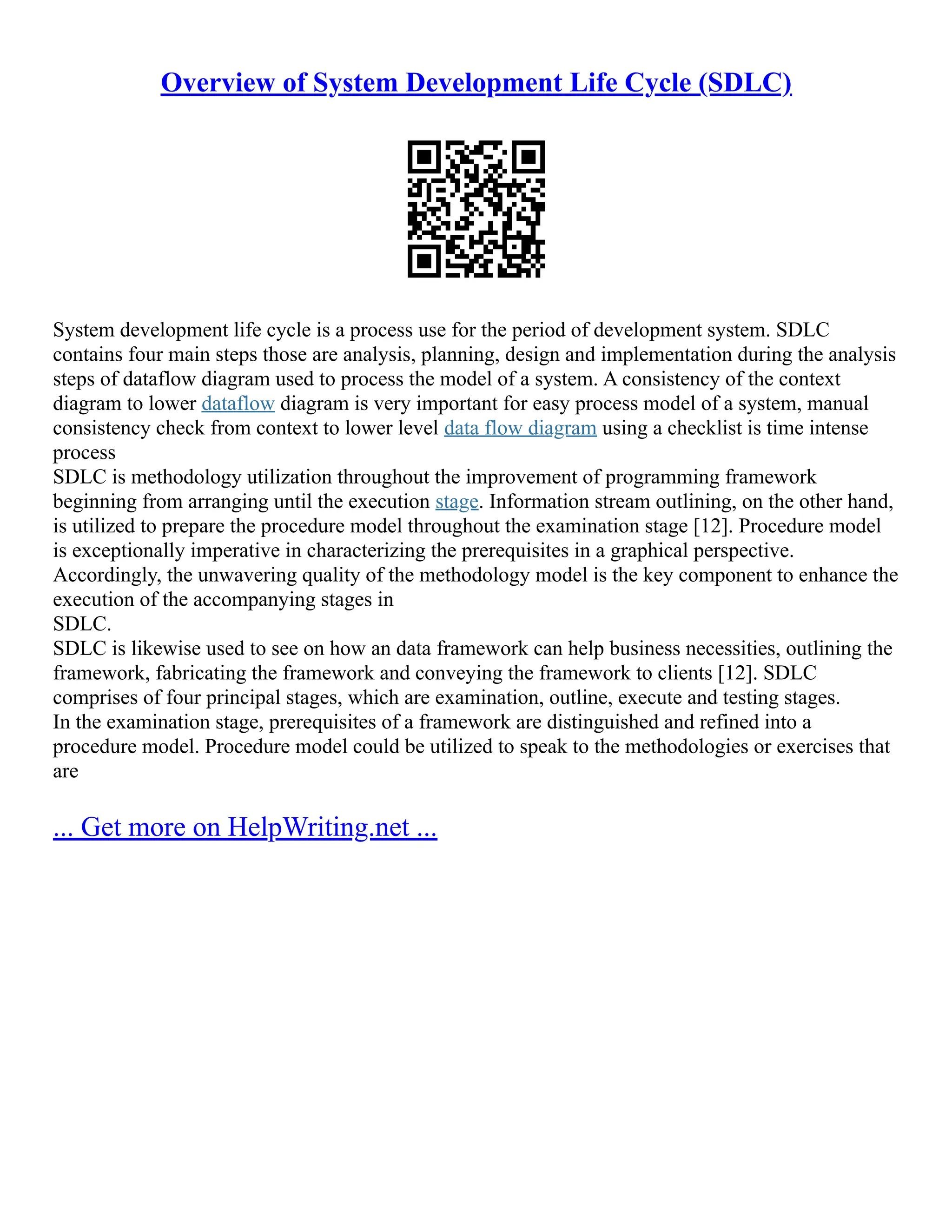 Overview of System Development Life Cycle (SDLC) System development life cycle is a process use for the period of development system. SDLC contains four main steps those are analysis, planning, design and implementation during the analysis steps of dataflow diagram used to process the model of a system. A consistency of the context diagram to lower dataflow diagram is very important for easy process model of a system, manual consistency check from context to lower level data flow diagram using a checklist is time intense process SDLC is methodology utilization throughout the improvement of programming framework beginning from arranging until the execution stage. Information stream outlining, on the other hand, is utilized to prepare the procedure model throughout the examination stage [12]. Procedure model is exceptionally imperative in characterizing the prerequisites in a graphical perspective. Accordingly, the unwavering quality of the methodology model is the key component to enhance the execution of the accompanying stages in SDLC. SDLC is likewise used to see on how an data framework can help business necessities, outlining the framework, fabricating the framework and conveying the framework to clients [12]. SDLC comprises of four principal stages, which are examination, outline, execute and testing stages. In the examination stage, prerequisites of a framework are distinguished and refined into a procedure model. Procedure model could be utilized to speak to the methodologies or exercises that are ... Get more on HelpWriting.net ... 