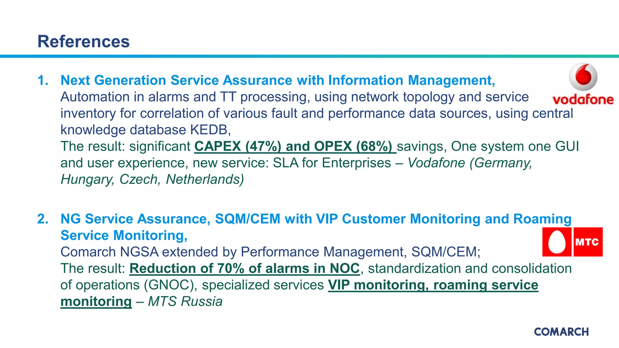 1. Next Generation Service Assurance with Information Management,
Automation in alarms and TT processing, using network topology and service
inventory for correlation of various fault and performance data sources, using central
knowledge database KEDB,
The result: significant CAPEX (47%) and OPEX (68%) savings, One system one GUI
and user experience, new service: SLA for Enterprises – Vodafone (Germany,
Hungary, Czech, Netherlands)
2. NG Service Assurance, SQM/CEM with VIP Customer Monitoring and Roaming
Service Monitoring,
Comarch NGSA extended by Performance Management, SQM/CEM;
The result: Reduction of 70% of alarms in NOC, standardization and consolidation
of operations (GNOC), specialized services VIP monitoring, roaming service
monitoring – MTS Russia
References
 