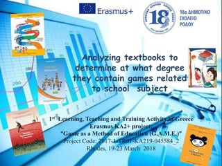 Analyzing textbooks to
determine at what degree
they contain games related
to school subject
1st Learning, Teaching and Training Activity in Greece
Erasmus KA2+ project:
“Game as a Method of Education (G.A.M.E.)”
Project Code: 2017-1-TR01-KA219-045584_2
Rhodes, 19-23 Μarch 2018
 