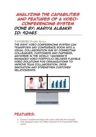 Analyzing the capabilities
and features of a videoconferencing system
Done by: Mariya Albakri
ID: 92465
TANDBERG Profile Series:
The right video conferencing system can
transform any conference room into a
visual collaboration hub by connecting
colleagues, customers and partners,
anywhere in the world. TANDBERG's
enhanced video portfolio delivers flexible
video solutions for organizations to
improve team collaboration, drive
innovation and strengthen customer
relationships.

Features:
Exclusive Scandinavian design with a clean, sleek look from all angles
Fully integrated system with 1080p widescreen LCD, PrecisionHD 1080p
camera

 