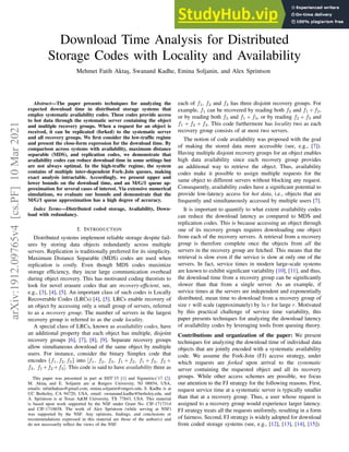 1
Download Time Analysis for Distributed
Storage Codes with Locality and Availability
Mehmet Fatih Aktaş, Swanand Kadhe, Emina Soljanin, and Alex Sprintson
Abstract—The paper presents techniques for analyzing the
expected download time in distributed storage systems that
employ systematic availability codes. These codes provide access
to hot data through the systematic server containing the object
and multiple recovery groups. When a request for an object is
received, it can be replicated (forked) to the systematic server
and all recovery groups. We first consider the low-traffic regime
and present the close-form expression for the download time. By
comparison across systems with availability, maximum distance
separable (MDS), and replication codes, we demonstrate that
availability codes can reduce download time in some settings but
are not always optimal. In the high-traffic regime, the system
contains of multiple inter-dependent Fork-Join queues, making
exact analysis intractable. Accordingly, we present upper and
lower bounds on the download time, and an M/G/1 queue ap-
proximation for several cases of interest. Via extensive numerical
simulations, we evaluate our bounds and demonstrate that the
M/G/1 queue approximation has a high degree of accuracy.
Index Terms—Distributed coded storage, Availability, Down-
load with redundancy.
I. INTRODUCTION
Distributed systems implement reliable storage despite fail-
ures by storing data objects redundantly across multiple
servers. Replication is traditionally preferred for its simplicity.
Maximum Distance Separable (MDS) codes are used when
replication is costly. Even though MDS codes maximize
storage efficiency, they incur large communication overhead
during object recovery. This has motivated coding theorists to
look for novel erasure codes that are recovery-efficient, see,
e.g., [3], [4], [5]. An important class of such codes is Locally
Recoverable Codes (LRCs) [4], [5]. LRCs enable recovery of
an object by accessing only a small group of servers, referred
to as a recovery group. The number of servers in the largest
recovery group is referred to as the code locality.
A special class of LRCs, known as availability codes, have
an additional property that each object has multiple, disjoint
recovery groups [6], [7], [8], [9]. Separate recovery groups
allow simultaneous download of the same object by multiple
users. For instance, consider the binary Simplex code that
encodes {f1, f2, f3} into [f1, f2, f3, f1 + f2, f1 + f3, f2 +
f3, f1 +f2 +f3]. This code is said to have availability three as
This paper was presented in part at ISIT’15 [1] and Sigmetrics’17 [2].
M. Aktaş and E. Soljanin are at Rutgers University, NJ 08854, USA,
emails: mfatihaktas@gmail.com, emina.soljanin@rutgers.edu, S. Kadhe is at
UC Berkeley, CA 94720, USA, email: swnanand.kadhe@berkeley.edu, and
A. Sprintson is at Texas A&M University, TX 77843, USA. This material
is based upon work supported by the NSF under Grant No. CIF-1717314
and CIF-1718658. The work of Alex Sprintson (while serving at NSF)
was supported by the NSF. Any opinions, findings, and conclusions or
recommendations expressed in this material are those of the author(s) and
do not necessarily reflect the views of the NSF.
each of f1, f2 and f3 has three disjoint recovery groups. For
example, f1 can be recovered by reading both f2 and f1 +f2,
or by reading both f3 and f1 + f3, or by reading f2 + f3 and
f1 + f2 + f3. This code furthermore has locality two as each
recovery group consists of at most two servers.
The notion of code availability was proposed with the goal
of making the stored data more accessible (see, e.g., [7]).
Having multiple disjoint recovery groups for an object enables
high data availability since each recovery group provides
an additional way to retrieve the object. Thus, availability
codes make it possible to assign multiple requests for the
same object to different servers without blocking any request.
Consequently, availability codes have a significant potential to
provide low-latency access for hot data, i.e., objects that are
frequently and simultaneously accessed by multiple users [7].
It is important to quantify to what extent availability codes
can reduce the download latency as compared to MDS and
replication codes. This is because accessing an object through
one of its recovery groups requires downloading one object
from each of the recovery servers. A retrieval from a recovery
group is therefore complete once the objects from all the
servers in the recovery group are fetched. This means that the
retrieval is slow even if the service is slow at only one of the
servers. In fact, service times in modern large-scale systems
are known to exhibit significant variability [10], [11], and thus,
the download time from a recovery group can be significantly
slower than that from a single server. As an example, if
service times at the servers are independent and exponentially
distributed, mean time to download from a recovery group of
size r will scale (approximately) by ln r for large r. Motivated
by this practical challenge of service time variability, this
paper presents techniques for analyzing the download latency
of availability codes by leveraging tools from queuing theory.
Contributions and organization of the paper: We present
techniques for analyzing the download time of individual data
objects that are jointly encoded with a systematic availability
code. We assume the Fork-Join (FJ) access strategy, under
which requests are forked upon arrival to the systematic
server containing the requested object and all its recovery
groups. While other access schemes are possible, we focus
our attention to the FJ strategy for the following reasons. First,
request service time at a systematic server is typically smaller
than that at a recovery group. Thus, a user whose request is
assigned to a recovery group would experience larger latency.
FJ strategy treats all the requests uniformly, resulting in a form
of fairness. Second, FJ strategy is widely adopted for download
from coded storage systems (see, e.g., [12], [13], [14], [15]).
arXiv:1912.09765v4
[cs.PF]
10
Mar
2021
 