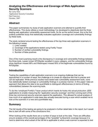 Analyzing the Effectiveness and Coverage of Web Application
Security Scanners
By Larry Suto
Application Security Consultant
San Francisco
October, 2007

Abstract
This paper summarizes my study of web application scanners and attempt to quantify their
effectiveness. This study utilizes a novel methodology I've developed to objectively test the three
leading web application vulnerability assessment tools. So far as the author knows, this is the first
publicly published study that statistically evaluates application coverage and vulnerability findings
by these tools.

The study centered around testing the effectiveness of the top three web application scanners in
the following 4 areas.
    1. Links crawled
    2. Coverage of the applications tested using Fortify Tracer
    3. Number of verified vulnerability findings
    4. Number of false positives


One of the most surprising result is the discrepancy in coverage and vulnerability findings between
the three tools. Lesser known NTOSpider excelled in every category, and the vulnerability findings
show AppScan missed 88% and WebInspect missed 95% of the legitimate vulnerabilities found by
NTOSpider.

Introduction
Testing the capabilities of web application scanners is an ongoing challenge that can be
approached in a number of ways; the challenge is to create an objective test that is precise and
can be replicated. While previous studies have tested web vulnerability assessment tools, none
has statistically tested coverage or vulnerability findings in a precise manner. In this paper I take an
approach that allows the data to be quantifiable to distinguish effectiveness (in terms of finding
vulnerabilities) between the scanning tools.

To do this I employed Fortify's Tracer product which inserts its hooks into actual production J2EE
applications to enable measuring the “application security coverage” and then running each of the
three top commercial security scanners against the application. This allowed for actual analysis of
how much of an application's code base was actually executed during a scan which enabled me to
look at the scanners in a new and quantifiable way.

Summary
The full results of the testing are going to be analyzed in further detail later in the report, but I would
like to start off with some of the conclusions first.

When looking at the results there are a number of ways to look at the data. There are difficulties
around analysis of the overall percentages of the "possible" surface/sink coverage because it is
hard to determine what subset of the full list is applicable to what a web scanner is expected to test
 